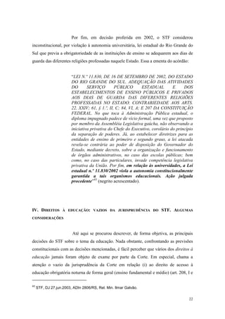 22
Por fim, em decisão proferida em 2002, o STF considerou
inconstitucional, por violação à autonomia universitária, lei estadual do Rio Grande do
Sul que previa a obrigatoriedade de as instituições de ensino se adequarem aos dias de
guarda das diferentes religiões professadas naquele Estado. Essa a ementa do acórdão:
“LEI N.º 11.830, DE 16 DE SETEMBRO DE 2002, DO ESTADO
DO RIO GRANDE DO SUL. ADEQUAÇÃO DAS ATIVIDADES
DO SERVIÇO PÚBLICO ESTADUAL E DOS
ESTABELECIMENTOS DE ENSINO PÚBLICOS E PRIVADOS
AOS DIAS DE GUARDA DAS DIFERENTES RELIGIÕES
PROFESSADAS NO ESTADO. CONTRARIEDADE AOS ARTS.
22, XXIV; 61, § 1.º, II, C; 84, VI, A; E 207 DA CONSTITUIÇÃO
FEDERAL. No que toca à Administração Pública estadual, o
diploma impugnado padece de vício formal, uma vez que proposto
por membro da Assembléia Legislativa gaúcha, não observando a
iniciativa privativa do Chefe do Executivo, corolário do princípio
da separação de poderes. Já, ao estabelecer diretrizes para as
entidades de ensino de primeiro e segundo graus, a lei atacada
revela-se contrária ao poder de disposição do Governador do
Estado, mediante decreto, sobre a organização e funcionamento
de órgãos administrativos, no caso das escolas públicas; bem
como, no caso das particulares, invade competência legislativa
privativa da União. Por fim, em relação às universidades, a Lei
estadual n.º 11.830/2002 viola a autonomia constitucionalmente
garantida a tais organismos educacionais. Ação julgada
procedente”43
(negrito acrescentado).
IV. DIREITOS À EDUCAÇÃO: VAZIOS DA JURISPRUDÊNCIA DO STF. ALGUMAS
CONSIDERAÇÕES
Até aqui se procurou descrever, de forma objetiva, as principais
decisões do STF sobre o tema da educação. Nada obstante, confrontando as previsões
constitucionais com as decisões mencionadas, é fácil perceber que vários dos direitos à
educação jamais foram objeto de exame por parte da Corte. Em especial, chama a
atenção o vazio da jurisprudência da Corte em relação (i) ao direito de acesso à
educação obrigatória noturna de forma geral (ensino fundamental e médio) (art. 208, I e
43
STF, DJ 27.jun.2003, ADIn 2806/RS, Rel. Min. Ilmar Galvão.
 