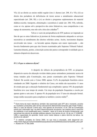 23
VI); (ii) ao direito ao ensino médio regular (isto é: diurno) (art. 208, II e VI); (iii) ao
direito dos portadores de deficiências de terem acesso a atendimento educacional
especializado (art. 208, III); e (iv) ao direito a programas suplementares de material
didático-escolar, transporte, alimentação e assistência à saúde (art. 208, VII), referido,
como se viu, apenas sob a perspectiva dos entes federativos, suas competências e seu
espaço de autonomia, mas não sob a ótica dos cidadãos44
.
Talvez o vazio da jurisprudência do STF pudesse ser imputado ao
fato de que os entes federativos já prestam de forma amplamente adequada os serviços
necessários ao atendimento dos direitos referidos acima. Assim, inexistentes disputas
envolvendo tais temas – ou havendo apenas disputas sem maior repercussão –, não
haveria fundamento para que eles fossem examinados pelo Supremo Tribunal Federal.
Lamentavelmente, porém, a descrição acima não parece corresponder à realidade que os
números disponíveis descrevem.
IV.1. O que os números dizem?
A despeito do silêncio da jurisprudência do STF, as pesquisas
disponíveis acerca da educação revelam dados pouco animadores justamente acerca de
temas tratados pela Constituição, mas jamais examinados pelo Supremo Tribunal
Federal. De acordo com o Censo 2000, apenas 31,4% da população brasileira estava
estudando em 2000. Segundo o relatório do Censo, em média são necessários 11 anos
de estudo para que a educação fundamental seja completada e apenas 18% da população
brasileira teve esse tempo de estudo. Um terço da população frequentou a escola por
apenas quatro a sete anos. E apenas 4% da população teve 15 anos de educação formal,
tempo médio necessário para completar-se também o ensino médio45
.
44
Outro tema da maior relevância, também não examinado pelo STF até o momento, envolve
os resultados produzidos pelo serviço educacional efetivamente fornecido pelo Poder Público.
Não é o caso de discutir o tema aqui, mas apenas de enunciá-lo. O art. 205 da Constituição
prevê que a educação visa “ao pleno desenvolvimento da pessoa, seu preparo para o exercício
da cidadania e sua qualificação para o trabalho”. Após os 9 anos de ensino fundamental, que
percentual dos alunos de escolas públicas adquiriu (nos termos do art. 32 da Lei nº 9.394/96 -
LDB) a capacidade de aprender, tendo como meios básicos o pleno domínio da leitura, da
escrita e do cálculo?
45
O relatório completo do Censo 2000, no que toca à educação, está disponível em:
<http://www.ibge.gov.br/home/estatistica/populacao/censo2000/educacao/censo2000_educ.pdf
>. Acesso em: 01.dez.2009.
 