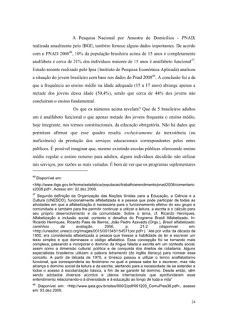24
A Pesquisa Nacional por Amostra de Domicílios - PNAD,
realizada anualmente pelo IBGE, também fornece alguns dados importantes. De acordo
com o PNAD 200846
, 10% da população brasileira acima de 15 anos é completamente
analfabeta e cerca de 21% dos indivíduos maiores de 15 anos é analfabeto funcional47
.
Estudo recente realizado pelo Ipea (Instituto de Pesquisa Econômica Aplicada) analisou
a situação do jovem brasileiro com base nos dados do Pnad 200848
. A conclusão foi a de
que a frequência ao ensino médio na idade adequada (15 a 17 anos) abrange apenas a
metade dos jovens dessa idade (50,4%), sendo que cerca de 44% dos jovens não
concluíram o ensino fundamental.
Os que os números acima revelam? Que de 5 brasileiros adultos
um é analfabeto funcional o que apenas metade dos jovens frequenta o ensino médio,
hoje integrante, nos termos constitucionais, da educação obrigatória. Não há dados que
permitam afirmar que esse quadro resulta exclusivamente da inexistência (ou
ineficiência) da prestação dos serviços educacionais correspondentes pelos entes
públicos. É possível imaginar que, mesmo existindo escolas públicas oferecendo ensino
médio regular e ensino noturno para adultos, alguns indivíduos decidirão não utilizar
tais serviços, por razões as mais variadas. É bem de ver que os programas suplementares
46
Disponível em:
<http://www.ibge.gov.br/home/estatistica/populacao/trabalhoerendimento/pnad2008/comentario
s2008.pdf>. Acesso em: 02.dez.2009.
47
Segundo definição da Organização das Nações Unidas para a Educação, a Ciência e a
Cultura (UNESCO), funcionalmente alfabetizada é a pessoa que pode participar de todas as
atividades em que a alfabetização é necessária para o funcionamento efetivo do seu grupo e
comunidade e também para lhe permitir continuar a utilizar a leitura, a escrita e o cálculo para
seu próprio desenvolvimento e da comunidade. Sobre o tema, cf. Ricardo Henriques,
Alfabetização e inclusão social: contexto e desafios do Programa Brasil Alfabetizado. In:
Ricardo Henriques, Ricardo Paes de Barros, João Pedro Azevedo (Orgs.), Brasil alfabetizado:
caminhos da avaliação, 2006, p. 21-2 (disponível em:
<http://unesdoc.unesco.org/images/0015/001545/154571por.pdf>): “Até por volta da década de
1950, era considerada alfabetizada a pessoa que tivesse a habilidade de ler e escrever um
texto simples e que dominasse o código alfabético. Essa concepção foi se tornando mais
complexa, passando a incorporar o domínio da língua falada e escrita em um contexto social,
assim como a dimensão cultural, política e de conquista dos direitos de cidadania. Alguns
especialistas brasileiros utilizam a palavra letramento (do inglês literacy) para nomear esse
conceito. A partir da década de 1970, a Unesco passou a utilizar o termo analfabetismo
funcional, que corresponderia ao fenômeno no qual a pessoa sabe ler e escrever, mas não
alcança o domínio social da leitura e da escrita, alertando para a necessidade de se estender a
todos o acesso à escolarização básica, a fim de se garantir tal domínio. Desde então, vêm
sendo adotados diversos acordos e planos internacionais que aprofundaram esse
entendimento relacionando-o à diversidade e à educação ao longo de toda a vida”
48
Disponível em: <http://www.ipea.gov.br/sites/000/2/pdf/091203_ComuPres36.pdf>, acesso
em: 03.dez.2009.
 