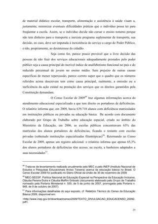 25
de material didático escolar, transporte, alimentação e assistência à saúde visam a,
justamente, minimizar eventuais dificuldades práticas que o indivíduo possa ter para
freqüentar a escola. Assim, se o indivíduo decide não cursar o ensino noturno porque
não tem dinheiro para o transporte e inexiste programa suplementar de transporte, sua
decisão, no caso, deve ser imputada à inexistência do serviço a cargo do Poder Público,
e não, propriamente, ao desinteresse do cidadão.
Seja como for, parece pouco provável que a livre decisão das
pessoas de não fruir dos serviços educacionais adequadamente prestados pelo poder
público seja a causa principal do incrível índice de analfabetismo funcional no país e do
reduzido percentual de jovens no ensino médio. Sem prejuízo de outras causas
específicas de menor repercussão, parece correto supor que o quadro que os números
referidos acima descrevem tem como causa principal, realmente, a omissão ou a
ineficiência da ação estatal na prestação dos serviços que os direitos garantidos pela
Constituição demandam.
O Censo Escolar de 200949
traz algumas informações acerca do
atendimento educacional especializado a que tem direito os portadores de deficiências.
O relatório informa que, em 2009, havia 639.718 alunos com deficiência matriculados
em instituições públicas ou privadas na educação básica. De acordo com documento
elaborado por Grupo de Trabalho sobre educação especial, criado no âmbito do
Ministério da Educação, em 2006, as escolas públicas concentravam 63% das
matrículas dos alunos portadores de deficiências, ficando o restante com escolas
privadas (sobretudo instituições especializadas filantrópicas)50
. Retornando ao Censo
Escolar de 2009, apenas um registro adicional: o relatório informa que apenas 65,3%
dos alunos portadores de deficiências têm acesso, na escola, a banheiros adaptados a
suas necessidades51
.
49
Trata-se de levantamento realizado anualmente pelo MEC e pelo INEP (Instituto Nacional de
Estudos e Pesquisas Educacionais Anísio Teixeira) acerca da educação básica no Brasil. O
Censo Escolar 2009 foi publicado no Diário Oficial da União de 30 de novembro de 2009.
50
MEC-SEESP, Política Nacional de Educação Especial na Perspectiva da Educação Inclusiva,
Cláudia Pereira Dutra e Cláudia Maffini Griboski (documento elaborado pelo Grupo de Trabalho
nomeado pela Portaria Ministerial n. 555, de 5 de junho de 2007, prorrogada pela Portaria n.
948, de 9 de outubro de 2007).
51
Para informações detalhadas do aqui exposto, cf. Relatório Técnico do Censo da Educação
Básica 2009, disponível em:
<http://www.inep.gov.br/download/censo/2009/TEXTO_DIVULGACAO_EDUCACENSO_20092.
pdf>.
 