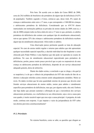 26
Pois bem. De acordo com os dados do Censo IBGE de 2000,
cerca de 24,6 milhões de brasileiros são portadores de algum tipo de deficiência (14,5%
da população). Também segundo o Censo, estima-se que, desse total, 8% sejam de
crianças e adolescentes entre zero e 17 anos, o que corresponde a 1.968.000 de crianças
e adolescentes portadores de deficiência. Considerando que os 639.718 alunos
matriculados em instituições públicas ou privadas de ensino (dados de 2009, note-se, e
não de 2000) estejam todos na faixa etária de zero a 17 anos (e que, portanto, os adultos
portadores de deficiência não contam com qualquer tipo de atendimento educacional),
tem-se que apenas 32% das crianças e adolescentes portadores de deficiência recebem
algum tipo de atendimento educacional. Afora todos os adultos.
Uma observação parece pertinente quando se trata de educação
especial. No caso do ensino médio regular e noturno para adultos que não apresentam
qualquer necessidade especial específica, a decisão individual de não freqüentar o curso
oferecido pelo Poder Público é uma hipótese que não pode ser ignorada no exame do
problema. No caso do atendimento educacional especializado para portadores de
deficiências, porém, parece muito pouco provável que os pais ou responsáveis de uma
criança ou adolescente portadora de deficiência, dispondo de um serviço educacional
adequado gratuito, deixe de utilizá-los.
Diante dos dados acima, a conclusão a que se chega, e da qual já
se suspeitava, é a de que o silêncio da jurisprudência do STF não resulta do fato de os
direitos à educação referidos acima estarem sendo adequadamente atendidos. Muito ao
revés. Os dados revelam que há uma quantidade enorme de pessoas que deveria estar
fruindo serviços educacionais de ensino médio, ensino para adultos e atendimento
específico para portadores de deficiências, mas que, por alguma razão, não está. Embora
não haja dados que possam sustentar a afirmação de que a inexistência dos serviços
educacionais pertinentes, ou a ineficiência no seu oferecimento, seja a única causa para
esse quadro, é muito razoável supor que essa seja a causa principal. A pergunta, de todo
modo, continua sem resposta. A que imputar o vazio da jurisprudência do STF sobre
tais direitos previstos constitucionalmente?
IV.2. Prioridades
No sistema brasileiro, como se sabe, as questões que chegam ao
 