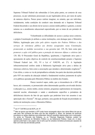 27
Supremo Tribunal Federal são submetidas à Corte pelas partes, no contexto de seus
processos, ou por substitutos processuais ou por legitimados ativos, por meio de ações
de natureza objetiva. Parece pouco realista imaginar, no entanto, que um indivíduo,
isoladamente, tenha condições de conduzir uma demanda até o Supremo Tribunal
Federal discutindo o seu direito de ter acesso a ensino médio público e gratuito, a ensino
noturno ou a atendimento educacional especializado, por se tratar de um portador de
deficiência.
Vislumbrando as dificuldades do acesso a justiça nesse contexto,
a própria Constituição já atribuiu a outras instituições, com destaque para o Ministério
Público, legitimação para zelar pelo efetivo respeito dos Poderes Públicos e dos
serviços de relevância pública aos direitos assegurados nesta Constituição,
promovendo as medidas necessárias a sua garantia (art. 129, II), bem como para
promover a ação civil pública para a proteção de interesses difusos e coletivos (art.
129, III). O Procurador Geral da República, igualmente, é legitimado ativo para o
ajuizamento de ações objetivas de controle de constitucionalidade perante o Supremo
Tribunal Federal (art. 103, VI e Lei n° 9.882/99, art. 2°). A legislação
infraconstitucional confere ainda à Defensoria legitimação ativa para a defesa de
interesses coletivos, bem como a associações que atendam a determinadas exigências52
.
Com efeito, e como se viu da jurisprudência coletada, boa parte das decisões proferidas
pelo STF em matéria de educação infantil e fundamental resultou justamente de ações
civis públicas ajuizadas pelo Ministério Público no âmbito dos Estados.
Parece razoável supor, então, que a circunstância de o STF não
haver, até o momento, se pronunciado sobre determinadas questões envolvendo direitos
à educação (e.g., ensino médio, ensino noturno, programas suplementares de transporte,
material escolar, alimentação e saúde e atendimento específico a portadores de
deficiências) decorre do fato de que aqueles que poderiam levar tais assuntos à sua
apreciação não o fizeram53
. Há aqui, portanto, uma questão de fixação de prioridades no
âmbito de instituições como o Ministério Público.
52
Lei nº 7.347/85 (Lei da ACP), art. 5º.
53
Não se ignora que também o STF pode haver empregado algum dos vários filtros de que se
vale para não conhecer de feitos que lhe são dirigidos e, assim, ter deixado de examinar
processos ou ações objetivas que pretendiam discutir questões relacionadas com a educação.
Ou ainda os Tribunais dos Estados, ou os Tribunais Regionais Federais, podem ter
inviabilizado iniciativas do Ministério Público ou da Defensoria Pública. Cada um, é claro,
apenas pode fazer o seu papel, mas é certo que há variados remédios processuais capazes de
lidar com todo tipo de decisão judicial.
 