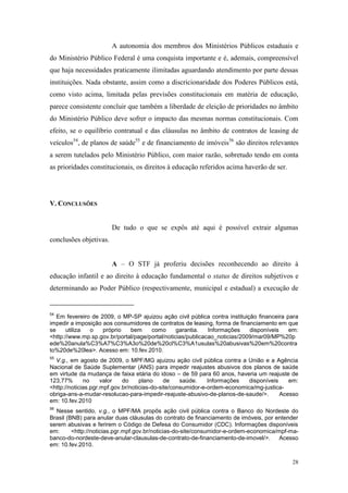 28
A autonomia dos membros dos Ministérios Públicos estaduais e
do Ministério Público Federal é uma conquista importante e é, ademais, compreensível
que haja necessidades praticamente ilimitadas aguardando atendimento por parte dessas
instituições. Nada obstante, assim como a discricionaridade dos Poderes Públicos está,
como visto acima, limitada pelas previsões constitucionais em matéria de educação,
parece consistente concluir que também a liberdade de eleição de prioridades no âmbito
do Ministério Público deve sofrer o impacto das mesmas normas constitucionais. Com
efeito, se o equilíbrio contratual e das cláusulas no âmbito de contratos de leasing de
veículos54
, de planos de saúde55
e de financiamento de imóveis56
são direitos relevantes
a serem tutelados pelo Ministério Público, com maior razão, sobretudo tendo em conta
as prioridades constitucionais, os direitos à educação referidos acima haverão de ser.
V. CONCLUSÕES
De tudo o que se expôs até aqui é possível extrair algumas
conclusões objetivas.
A – O STF já proferiu decisões reconhecendo ao direito à
educação infantil e ao direito à educação fundamental o status de direitos subjetivos e
determinando ao Poder Público (respectivamente, municipal e estadual) a execução de
54
Em fevereiro de 2009, o MP-SP ajuizou ação civil pública contra instituição financeira para
impedir a imposição aos consumidores de contratos de leasing, forma de financiamento em que
se utiliza o próprio bem como garantia. Informações disponíveis em:
<http://www.mp.sp.gov.br/portal/page/portal/noticias/publicacao_noticias/2009/mar09/MP%20p
ede%20anula%C3%A7%C3%A3o%20de%20cl%C3%A1usulas%20abusivas%20em%20contra
to%20de%20lea>. Acesso em: 10.fev.2010.
55
V.g., em agosto de 2009, o MPF/MG ajuizou ação civil pública contra a União e a Agência
Nacional de Saúde Suplementar (ANS) para impedir reajustes abusivos dos planos de saúde
em virtude da mudança de faixa etária do idoso – de 59 para 60 anos, haveria um reajuste de
123,77% no valor do plano de saúde. Informações disponíveis em:
<http://noticias.pgr.mpf.gov.br/noticias-do-site/consumidor-e-ordem-economica/mg-justica-
obriga-ans-a-mudar-resolucao-para-impedir-reajuste-abusivo-de-planos-de-saude/>. Acesso
em: 10.fev.2010
56
Nesse sentido, v.g., o MPF/MA propôs ação civil pública contra o Banco do Nordeste do
Brasil (BNB) para anular duas cláusulas do contrato de financiamento de imóveis, por entender
serem abusivas e ferirem o Código de Defesa do Consumidor (CDC). Informações disponíveis
em: <http://noticias.pgr.mpf.gov.br/noticias-do-site/consumidor-e-ordem-economica/mpf-ma-
banco-do-nordeste-deve-anular-clausulas-de-contrato-de-financiamento-de-imovel/>. Acesso
em: 10.fev.2010.
 