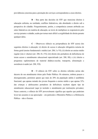 29
providências concretas para a prestação dos serviços correspondentes a esses direitos.
B – Boa parte das decisões do STF que menciona direitos à
educação enfrenta, na realidade, conflitos federativos, não abordando o direito sob a
perspectiva do cidadão. Frequentemente, porém, a competência comum atribuída aos
entes federativos em matéria de educação, ao invés de multiplicar os responsáveis pelo
serviço perante o cidadão, acaba por tornar mais difícil a exigibilidade do direito perante
qualquer deles.
C – Observa-se silêncio na jurisprudência do STF acerca dos
seguintes direitos à educação: (i) direito de acesso à educação obrigatória noturna de
forma geral (ensino fundamental e médio) (art. 208, I e VI); (ii) direito ao ensino médio
regular (isto é: diurno) (art. 208, II e VI); (iii) direito dos portadores de deficiências de
terem acesso a atendimento educacional especializado (art. 208, III); e (iv) direito a
programas suplementares de material didático-escolar, transporte, alimentação e
assistência à saúde (art. 208, VII).
D – O silêncio do STF sobre os direitos referidos acima não
decorre do seu atendimento ótimo pelo Poder Público. Os números, embora poucos e
desorganizados, permitem apurar que mais de 20% da população adulta é analfabeta
funcional, que apenas metade dos jovens frequenta o ensino médio e que apenas 32%
das crianças e adolescentes portadores de deficiência recebem algum tipo de
atendimento educacional (aqui já incluído o atendimento por instituições privadas).
Nesse contexto, o silêncio do STF provavelmente significa que aqueles que poderiam
levar tais assuntos à sua apreciação – em particular o Ministério Público e a Defensoria
Pública – não o fizeram.
 