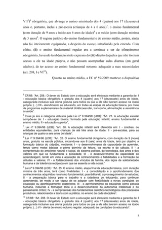 3
VII5
)6
obrigatória, que abrange o ensino ministrado dos 4 (quatro) aos 17 (dezessete)
anos e, portanto, inclui a pré-escola (crianças de 4 a 6 anos)7
, o ensino fundamental
(com duração de 9 anos e início aos 6 anos de idade)8
e o médio (com duração mínima
de 3 anos)9
. O regime jurídico do ensino fundamental e do ensino médio, porém, ainda
não foi inteiramente equiparado, a despeito do avanço introduzido pela emenda. Com
efeito, (ii) o ensino fundamental regular era a continua a ser de oferecimento
obrigatório, havendo também previsão expressa do (iii) direito daqueles que não tiveram
acesso a ele na idade própria, e não possam acompanhar aulas diurnas (em geral
adultos), de ter acesso ao ensino fundamental noturno, adequado a suas necessidades
(art. 208, I e VI10
).
Quanto ao ensino médio, a EC nº 59/2009 manteve o dispositivo
5
CF/88: “Art. 208.: O dever do Estado com a educação será efetivado mediante a garantia de: I
- educação básica obrigatória e gratuita dos 4 (quatro) aos 17 (dezessete) anos de idade,
assegurada inclusive sua oferta gratuita para todos os que a ela não tiveram acesso na idade
própria; (...) VII - atendimento ao educando, em todas as etapas da educação básica, por meio
de programas suplementares de material didáticoescolar, transporte, alimentação e assistência
à saúde”.
6
Essa já era a categoria utilizada pela Lei nº 9.394/96 (LDB): “Art. 21. A educação escolar
compõe-se de: I - educação básica, formada pela educação infantil, ensino fundamental e
ensino médio; II - educação superior”,
7
Lei nº 9.394/96 (LDB): “Art. 30. A educação infantil será oferecida em: I - creches, ou
entidades equivalentes, para crianças de até três anos de idade; II - pré-escolas, para as
crianças de quatro a seis anos de idade”.
8
Lei nº 9.394/96 (LDB): “Art. 32. O ensino fundamental obrigatório, com duração de 9 (nove)
anos, gratuito na escola pública, iniciando-se aos 6 (seis) anos de idade, terá por objetivo a
formação básica do cidadão, mediante: I - o desenvolvimento da capacidade de aprender,
tendo como meios básicos o pleno domínio da leitura, da escrita e do cálculo; II - a
compreensão do ambiente natural e social, do sistema político, da tecnologia, das artes e dos
valores em que se fundamenta a sociedade; III - o desenvolvimento da capacidade de
aprendizagem, tendo em vista a aquisição de conhecimentos e habilidades e a formação de
atitudes e valores; IV - o fortalecimento dos vínculos de família, dos laços de solidariedade
humana e de tolerância recíproca em que se assenta a vida social.”
9
Lei nº 9.394/96 (LDB): “Art. 35. O ensino médio, etapa final da educação básica, com duração
mínima de três anos, terá como finalidades: I - a consolidação e o aprofundamento dos
conhecimentos adquiridos no ensino fundamental, possibilitando o prosseguimento de estudos;
II - a preparação básica para o trabalho e a cidadania do educando, para continuar
aprendendo, de modo a ser capaz de se adaptar com flexibilidade a novas condições de
ocupação ou aperfeiçoamento posteriores; III - o aprimoramento do educando como pessoa
humana, incluindo a formação ética e o desenvolvimento da autonomia intelectual e do
pensamento crítico; IV - a compreensão dos fundamentos científico-tecnológicos dos processos
produtivos, relacionando a teoria com a prática, no ensino de cada disciplina”.
10
CF/88: “Art. 208. O dever do Estado com a educação será efetivado mediante a garantia de: I
- educação básica obrigatória e gratuita dos 4 (quatro) aos 17 (dezessete) anos de idade,
assegurada inclusive sua oferta gratuita para todos os que a ela não tiveram acesso na idade
própria; (...) VI - oferta de ensino noturno regular, adequado às condições do educando”.
 