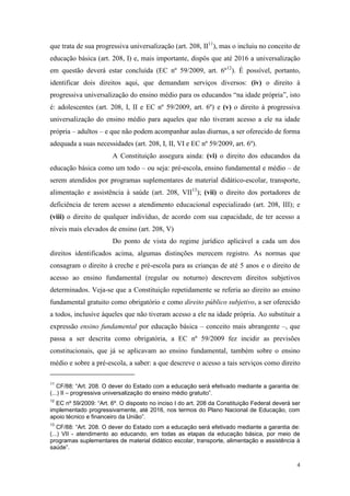 4
que trata de sua progressiva universalização (art. 208, II11
), mas o incluiu no conceito de
educação básica (art. 208, I) e, mais importante, dispôs que até 2016 a universalização
em questão deverá estar concluída (EC nº 59/2009, art. 6º12
). É possível, portanto,
identificar dois direitos aqui, que demandam serviços diversos: (iv) o direito à
progressiva universalização do ensino médio para os educandos “na idade própria”, isto
é: adolescentes (art. 208, I, II e EC nº 59/2009, art. 6º) e (v) o direito à progressiva
universalização do ensino médio para aqueles que não tiveram acesso a ele na idade
própria – adultos – e que não podem acompanhar aulas diurnas, a ser oferecido de forma
adequada a suas necessidades (art. 208, I, II, VI e EC nº 59/2009, art. 6º).
A Constituição assegura ainda: (vi) o direito dos educandos da
educação básica como um todo – ou seja: pré-escola, ensino fundamental e médio – de
serem atendidos por programas suplementares de material didático-escolar, transporte,
alimentação e assistência à saúde (art. 208, VII13
); (vii) o direito dos portadores de
deficiência de terem acesso a atendimento educacional especializado (art. 208, III); e
(viii) o direito de qualquer indivíduo, de acordo com sua capacidade, de ter acesso a
níveis mais elevados de ensino (art. 208, V)
Do ponto de vista do regime jurídico aplicável a cada um dos
direitos identificados acima, algumas distinções merecem registro. As normas que
consagram o direito à creche e pré-escola para as crianças de até 5 anos e o direito de
acesso ao ensino fundamental (regular ou noturno) descrevem direitos subjetivos
determinados. Veja-se que a Constituição repetidamente se referia ao direito ao ensino
fundamental gratuito como obrigatório e como direito público subjetivo, a ser oferecido
a todos, inclusive àqueles que não tiveram acesso a ele na idade própria. Ao substituir a
expressão ensino fundamental por educação básica – conceito mais abrangente –, que
passa a ser descrita como obrigatória, a EC nº 59/2009 fez incidir as previsões
constitucionais, que já se aplicavam ao ensino fundamental, também sobre o ensino
médio e sobre a pré-escola, a saber: a que descreve o acesso a tais serviços como direito
11
CF/88: “Art. 208. O dever do Estado com a educação será efetivado mediante a garantia de:
(...) II – progressiva universalização do ensino médio gratuito”.
12
EC nº 59/2009: “Art. 6º. O disposto no inciso I do art. 208 da Constituição Federal deverá ser
implementado progressivamente, até 2016, nos termos do Plano Nacional de Educação, com
apoio técnico e financeiro da União”.
13
CF/88: “Art. 208. O dever do Estado com a educação será efetivado mediante a garantia de:
(...) VII - atendimento ao educando, em todas as etapas da educação básica, por meio de
programas suplementares de material didático escolar, transporte, alimentação e assistência à
saúde”.
 