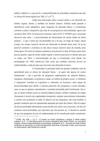 5
público subjetivo e a que prevê a responsabilização da autoridade competente que não
os ofereça de forma regular (art. 208, § 1º a 3º14
).
Ainda uma observação sobre o ensino médio, a ser oferecido em
horário regular, diurno, e também em horário noturno. Embora tenha passado a
identificá-lo como obrigatório, parte integrante da educação básica, a Constituição
continua a conter o dispositivo que trata de sua progressiva universalização, agora com
um prazo final: 2016. Já era possível sustentar, antes da EC nº 59/2009, que o enunciado
descrevia uma meta – a universalização do oferecimento do ensino médio de forma
gratuita –, e que o efeito por ela pretendido era o de que, ao longo do tempo, algum
avanço, um avanço razoável, deveria ser observado na direção dessa meta. Se já era
possível controlar a existência ou não desse avanço razoável antes da emenda, mais
ainda agora. Por meio de relações estatísticas será possível avaliar de forma muito mais
precisa quantas vagas de ensino médio regular e noturno precisam ser abertas para que
se atinja, em 2016, a universalização de que a Constituição trata (desde sua
promulgação em 1988, lembre-se), bem como que medidas concretas devem ser
implementadas a cada ano para que essa meta seja alcançada no prazo.
A Constituição se preocupa ainda em garantir condições reais de
aprendizado para os alunos da educação básica – já agora não apenas do ensino
fundamental –, daí a previsão de programas suplementares de material didático,
transporte, alimentação e assistência à saúde, no âmbito da própria escola. A referência
a “programas” transfere ao Legislativo e, sobretudo, ao Executivo, certo espaço de
discricionaridade para definir o formato particular dos programas a serem adotados,
uma vez que se garanta, naturalmente, o resultado pretendido pela Constituição. Isto é:
que os alunos tenham acesso ao material didático próprio, tenham condições de chegar
fisicamente à escola com regularidade (transporte), estejam razoavelmente alimentados
e contém com assistência à saúde. O objetivo de tais programas, não custa lembrar, é
garantir condições para um aprendizado adequado por parte dos alunos. Não há espaço
de discricionariedade administrativa para decidir não adotar tais programas, em face de
eventuais outras prioridades, por relevantes que elas possam ser. A decisão no sentido
de que tais programas devem ser implementados já foi tomada pelo poder constituinte,
14
CF/88: “Art. 208. (...) § 1º - O acesso ao ensino obrigatório e gratuito é direito público
subjetivo; § 2º - O não-oferecimento do ensino obrigatório pelo Poder Público, ou sua oferta
irregular, importa responsabilidade da autoridade competente; § 3º - Compete ao Poder Público
recensear os educandos no ensino fundamental, fazer-lhes a chamada e zelar, junto aos pais
ou responsáveis, pela freqüência à escola”.
 