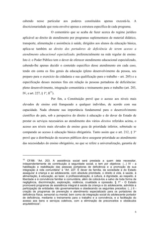 6
cabendo nesse particular aos poderes constituídos apenas executá-la. A
discricionariedade que resta envolve apenas a estrutura específica de cada programa.
O comentário que se acaba de fazer acerca do regime jurídico
aplicável ao direito de atendimento por programas suplementares de material didático,
transporte, alimentação e assistência à saúde, dirigidos aos alunos da educação básica,
aplica-se também ao direito dos portadores de deficiência de terem acesso a
atendimento educacional especializado, preferencialmente na rede regular de ensino.
Isto é: o Poder Público tem o dever de oferecer atendimento educacional especializado,
cabendo-lhe apenas decidir o conteúdo específico desse atendimento em cada caso,
tendo em conta os fins gerais da educação (pleno desenvolvimento da pessoa, seu
preparo para o exercício da cidadania e sua qualificação para o trabalho - art. 205) e a
especificação desses mesmos fins em relação às pessoas portadoras de deficiências:
pleno desenvolvimento, integração comunitária e treinamento para o trabalho (art. 203,
IV, e art. 227, § 1º, II15
).
Por fim, a Constituição prevê que o acesso aos níveis mais
elevados de ensino está franqueado a qualquer indivíduo, de acordo com sua
capacidade. Nada obstante sua importância fundamental para o desenvolvimento
científico do país, sob a perspectiva do direito à educação e do dever do Estado de
prestar os serviços necessários ao atendimento dos vários direitos referidos acima, o
acesso aos níveis mais elevados de ensino goza de prioridade inferior, sobretudo se
comparado ao acesso à educação básica obrigatória. Tanto assim que o art. 212, § 3°
prevê que a distribuição de recursos públicos deve assegurar prioridade ao atendimento
das necessidades do ensino obrigatório, no que se refere a universalização, garantia de
15
CF/88: “Art. 203. A assistência social será prestada a quem dela necessitar,
independentemente de contribuição à seguridade social, e tem por objetivos: (...) IV - a
habilitação e reabilitação das pessoas portadoras de deficiência e a promoção de sua
integração à vida comunitária” e “Art. 227. É dever da família, da sociedade e do Estado
assegurar à criança e ao adolescente, com absoluta prioridade, o direito à vida, à saúde, à
alimentação, à educação, ao lazer, à profissionalização, à cultura, à dignidade, ao respeito, à
liberdade e à convivência familiar e comunitária, além de colocá-los a salvo de toda forma de
negligência, discriminação, exploração, violência, crueldade e opressão. § 1º - O Estado
promoverá programas de assistência integral à saúde da criança e do adolescente, admitida a
participação de entidades não governamentais e obedecendo os seguintes preceitos: (...) II -
criação de programas de prevenção e atendimento especializado para os portadores de
deficiência física, sensorial ou mental, bem como de integração social do adolescente portador
de deficiência, mediante o treinamento para o trabalho e a convivência, e a facilitação do
acesso aos bens e serviços coletivos, com a eliminação de preconceitos e obstáculos
arquitetônicos”.
 