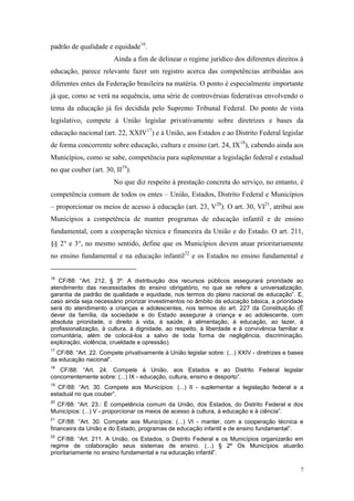 7
padrão de qualidade e equidade16
.
Ainda a fim de delinear o regime jurídico dos diferentes direitos à
educação, parece relevante fazer um registro acerca das competências atribuídas aos
diferentes entes da Federação brasileira na matéria. O ponto é especialmente importante
já que, como se verá na sequência, uma série de controvérsias federativas envolvendo o
tema da educação já foi decidida pelo Supremo Tribunal Federal. Do ponto de vista
legislativo, compete à União legislar privativamente sobre diretrizes e bases da
educação nacional (art. 22, XXIV17
) e à União, aos Estados e ao Distrito Federal legislar
de forma concorrente sobre educação, cultura e ensino (art. 24, IX18
), cabendo ainda aos
Municípios, como se sabe, competência para suplementar a legislação federal e estadual
no que couber (art. 30, II19
).
No que diz respeito à prestação concreta do serviço, no entanto, é
competência comum de todos os entes – União, Estados, Distrito Federal e Municípios
– proporcionar os meios de acesso à educação (art. 23, V20
). O art. 30, VI21
, atribui aos
Municípios a competência de manter programas de educação infantil e de ensino
fundamental, com a cooperação técnica e financeira da União e do Estado. O art. 211,
§§ 2° e 3°, no mesmo sentido, define que os Municípios devem atuar prioritariamente
no ensino fundamental e na educação infantil22
e os Estados no ensino fundamental e
16
CF/88: “Art. 212, § 3º: A distribuição dos recursos públicos assegurará prioridade ao
atendimento das necessidades do ensino obrigatório, no que se refere a universalização,
garantia de padrão de qualidade e equidade, nos termos do plano nacional de educação”. E,
caso ainda seja necessário priorizar investimentos no âmbito da educação básica, a prioridade
será do atendimento a crianças e adolescentes, nos termos do art. 227 da Constituição (É
dever da família, da sociedade e do Estado assegurar à criança e ao adolescente, com
absoluta prioridade, o direito à vida, à saúde, à alimentação, à educação, ao lazer, à
profissionalização, à cultura, à dignidade, ao respeito, à liberdade e à convivência familiar e
comunitária, além de colocá-los a salvo de toda forma de negligência, discriminação,
exploração, violência, crueldade e opressão).
17
CF/88: “Art. 22. Compete privativamente à União legislar sobre: (...) XXIV - diretrizes e bases
da educação nacional”.
18
CF/88: “Art. 24. Compete à União, aos Estados e ao Distrito Federal legislar
concorrentemente sobre: (...) IX - educação, cultura, ensino e desporto”.
19
CF/88: “Art. 30. Compete aos Municípios: (...) II - suplementar a legislação federal e a
estadual no que couber”.
20
CF/88: “Art. 23.: É competência comum da União, dos Estados, do Distrito Federal e dos
Municípios: (...) V - proporcionar os meios de acesso à cultura, à educação e à ciência”.
21
CF/88: “Art. 30. Compete aos Municípios: (...) VI - manter, com a cooperação técnica e
financeira da União e do Estado, programas de educação infantil e de ensino fundamental”.
22
CF/88: “Art. 211. A União, os Estados, o Distrito Federal e os Municípios organizarão em
regime de colaboração seus sistemas de ensino. (...) § 2º Os Municípios atuarão
prioritariamente no ensino fundamental e na educação infantil”.
 