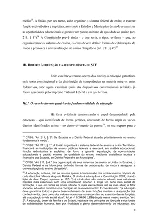8
médio23
. À União, por seu turno, cabe organizar o sistema federal de ensino e exercer
função redistributiva e supletiva, assistindo a Estados e Municípios de modo a equalizar
as oportunidades educacionais e garantir um padrão mínimo de qualidade do ensino (art.
211, § 1°)24
. A Constituição prevê ainda – o que seria, a rigor, evidente – que, ao
organizarem seus sistemas de ensino, os entes devem definir formas de colaboração, de
modo a promover a universalização do ensino obrigatório (art. 211, § 4º)25
.
III. DIREITOS À EDUCAÇÃO E A JURISPRUDÊNCIA DO STF
Feito esse breve resumo acerca dos direitos à educação garantidos
pelo texto constitucional e da distribuição de competências na matéria entre os entes
federativos, cabe agora examinar quais dos dispositivos constitucionais referidos já
foram apreciados pelo Supremo Tribunal Federal e em que termos.
III.1. O reconhecimento genérico da fundamentalidade da educação
Há farta evidência demonstrando o papel desempenhado pela
educação – aqui identificada de forma genérica, abarcando de forma ampla os vários
direitos identificados acima – no desenvolvimento da pessoa26
, no seu preparo para o
23
CF/88: “Art. 211, § 3º: Os Estados e o Distrito Federal atuarão prioritariamente no ensino
fundamental e médio”.
24
CF/88: “Art. 211, § 1º: A União organizará o sistema federal de ensino e o dos Territórios,
financiará as instituições de ensino públicas federais e exercerá, em matéria educacional,
função redistributiva e supletiva, de forma a garantir equalização de oportunidades
educacionais e padrão mínimo de qualidade do ensino mediante assistência técnica e
financeira aos Estados, ao Distrito Federal e aos Municípios”.
25
CF/88: “Art. 211, § 4 º: Na organização de seus sistemas de ensino, a União, os Estados, o
Distrito Federal e os Municípios definirão formas de colaboração, de modo a assegurar a
universalização do ensino obrigatório”.
26
A educação, note-se, não se resume apenas à transmissão dos conhecimentos próprios de
cada disciplina. Marcos Augusto Maliska, O direito à educação e a Constituição, 2001, citando
lição de Jean Piaget registrou, p. 157: “(...) o indivíduo não poderia adquirir suas estruturas
mentais mais essenciais sem uma contribuição exterior, a exigir um certo meio social de
formação, e que em todos os níveis (desde os mais elementares até os mais altos) o fator
social ou educativo constitui uma condição do desenvolvimento”. E complementa: “[a educação
deve garantir a todos] o pleno desenvolvimento de suas funções mentais e a aquisição dos
conhecimentos, bem como dos valores morais que correspondam ao exercício dessas funções,
até a adaptação à vida social atual”. A Lei nº 9.394/96 (LDB) dispõe nesse mesmo sentido: “Art.
2º. A educação, dever da família e do Estado, inspirada nos princípios de liberdade e nos ideais
de solidariedade humana, tem por finalidade o pleno desenvolvimento do educando, seu
 