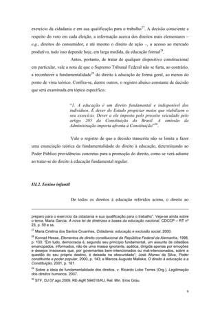 9
exercício da cidadania e em sua qualificação para o trabalho27
. A decisão consciente a
respeito do voto em cada eleição, a informação acerca dos direitos mais elementares –
e.g., direitos do consumidor, e até mesmo o direito de ação –, o acesso ao mercado
produtivo, tudo isso depende hoje, em larga medida, da educação formal28
.
Antes, portanto, de tratar de qualquer dispositivo constitucional
em particular, vale a nota de que o Supremo Tribunal Federal não se furta, ao contrário,
a reconhecer a fundamentalidade29
do direito à educação de forma geral, ao menos do
ponto de vista teórico. Confira-se, dentre outros, o registro abaixo constante de decisão
que será examinada em tópico específico:
“1. A educação é um direito fundamental e indisponível dos
indivíduos. É dever do Estado propiciar meios que viabilizem o
seu exercício. Dever a ele imposto pelo preceito veiculado pelo
artigo 205 da Constituição do Brasil. A omissão da
Administração importa afronta à Constituição”30
.
Vale o registro de que a decisão transcrita não se limita a fazer
uma enunciação teórica da fundamentalidade do direito à educação, determinando ao
Poder Público providências concretas para a promoção do direito, como se verá adiante
ao tratar-se do direito à educação fundamental regular.
III.2. Ensino infantil
De todos os direitos à educação referidos acima, o direito ao
preparo para o exercício da cidadania e sua qualificação para o trabalho”. Veja-se ainda sobre
o tema, Maria Garcia, A nova lei de diretrizes e bases da educação nacional, CDCCP – RT nº
23, p. 59 e ss.
27
Maria Cristina dos Santos Cruanhes, Cidadania: educação e exclusão social, 2000.
28
Konrad Hesse, Elementos de direito constitucional da República Federal da Alemanha, 1998,
p. 133: “Em tudo, democracia é, segundo seu princípio fundamental, um assunto de cidadãos
emancipados, informados, não de uma massa ignorante, apática, dirigida apenas por emoções
e desejos irracionais que, por governantes bem-intencionados ou mal-intencionados, sobre a
questão do seu próprio destino, é deixada na obscuridade”; José Afonso da Silva, Poder
constituinte e poder popular, 2000, p. 143; e Marcos Augusto Maliska, O direito à educação e a
Constituição, 2001, p. 161.
29
Sobre a ideia de fundamentalidade dos direitos, v. Ricardo Lobo Torres (Org.), Legitimação
dos direitos humanos, 2007.
30
STF, DJ 07.ago.2009, RE-AgR 594018/RJ, Rel. Min. Eros Grau.
 