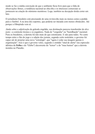 modo se faz a minha convicção de que o ambiente ficou livre para que a falta de
observações firmes, a tendência nacional ao oba-oba e os interesses comerciais se
juntassem na criação do otimismo mentiroso. Logo, também na decepção doída como um
luto.
O jornalismo brasileiro está precisando de uma reviravolta mais ou menos como a pedida
para o futebol. A na área dos esportes, que poderia ser iniciada com menos obstáculos. Até
porque a Olimpíada vem aí.
Ainda sobre a adjetivação da goleada engolida, sua destinação pareceu transbordar do alvo
justo --a comissão técnica e os jogadores. Nada de "vergonha" ou "humilhação" nacional.
Para os brasileiros, a derrota foi não mais do que estonteante. E não para todos. No curto
tempo entre o fim do jogo e a edição dos jornais, segundo certo noticiário, o governo foi
capaz até de projetar uma nova "estratégia", que "agora é colar sua imagem apenas à
organização". Isso é que é governo veloz, segundo o emitido "sinal de alerta" (na expressão
idêntica da Folha e do "Globo") decorrente do "temor" e do "mau humor" que a derrota
instalou no Planalto.
 
