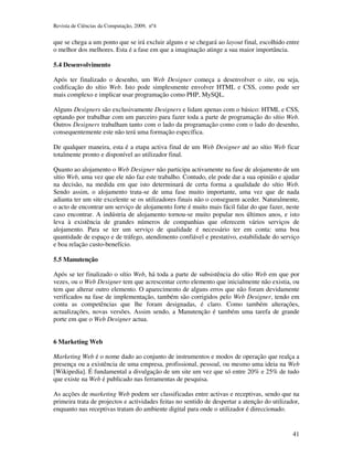 Revista de Ciências da Computação, 2009, nº4 
que se chega a um ponto que se irá excluir alguns e se chegará ao layout final, escolhido entre 
o melhor dos melhores. Esta é a fase em que a imaginação atinge a sua maior importância. 
41 
5.4 Desenvolvimento 
Após ter finalizado o desenho, um Web Designer começa a desenvolver o site, ou seja, 
codificação do sítio Web. Isto pode simplesmente envolver HTML e CSS, como pode ser 
mais complexo e implicar usar programação como PHP, MySQL. 
Alguns Designers são exclusivamente Designers e lidam apenas com o básico: HTML e CSS, 
optando por trabalhar com um parceiro para fazer toda a parte de programação do sítio Web. 
Outros Designers trabalham tanto com o lado da programação como com o lado do desenho, 
consequentemente este não terá uma formação específica. 
De qualquer maneira, esta é a etapa activa final de um Web Designer até ao sítio Web ficar 
totalmente pronto e disponível ao utilizador final. 
Quanto ao alojamento o Web Designer não participa activamente na fase de alojamento de um 
sítio Web, uma vez que ele não faz este trabalho. Contudo, ele pode dar a sua opinião e ajudar 
na decisão, na medida em que isto determinará de certa forma a qualidade do sítio Web. 
Sendo assim, o alojamento trata-se de uma fase muito importante, uma vez que de nada 
adianta ter um site excelente se os utilizadores finais não o conseguem aceder. Naturalmente, 
o acto de encontrar um serviço de alojamento forte é muito mais fácil falar do que fazer, neste 
caso encontrar. A indústria de alojamento tornou-se muito popular nos últimos anos, e isto 
leva à existência de grandes números de companhias que oferecem vários serviços de 
alojamento. Para se ter um serviço de qualidade é necessário ter em conta: uma boa 
quantidade de espaço e de tráfego, atendimento confiável e prestativo, estabilidade do serviço 
e boa relação custo-benefício. 
5.5 Manutenção 
Após se ter finalizado o sítio Web, há toda a parte de subsistência do sítio Web em que por 
vezes, ou o Web Designer tem que acrescentar certo elemento que inicialmente não existia, ou 
tem que alterar outro elemento. O aparecimento de alguns erros que não foram devidamente 
verificados na fase de implementação, também são corrigidos pelo Web Designer, tendo em 
conta as competências que lhe foram designadas, é claro. Como também alterações, 
actualizações, novas versões. Assim sendo, a Manutenção é também uma tarefa de grande 
porte em que o Web Designer actua. 
6 Marketing Web 
Marketing Web é o nome dado ao conjunto de instrumentos e modos de operação que realça a 
presença ou a existência de uma empresa, profissional, pessoal, ou mesmo uma ideia na Web 
[Wikipedia]. É fundamental a divulgação de um site um vez que só entre 20% e 25% de tudo 
que existe na Web é publicado nas ferramentas de pesquisa. 
As acções de marketing Web podem ser classificadas entre activas e receptivas, sendo que na 
primeira trata de projectos e actividades feitas no sentido de despertar a atenção do utilizador, 
enquanto nas receptivas tratam do ambiente digital para onde o utilizador é direccionado. 
 