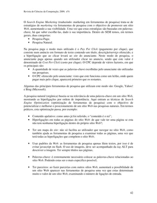 Revista de Ciências da Computação, 2009, nº4 
O Search Engine Marketing (traduzindo: marketing em ferramentas de pesquisa) trata-se de 
estratégias de marketing via ferramentas de pesquisa com o objectivo de promover um sítio 
Web, aumentando a sua visibilidade. Uma vez que estas estratégias são baseadas em palavras-chave, 
há que saber escolhe-las, dado à sua importância. Dentro do SEM temos, em termos 
42 
gerais, duas categorias: 
• Pesquisa Paga; 
• Pesquisa Natural. 
Na pesquisa paga o modo mais utilizado é o Pay Per Click (pagamento por clique), que 
consiste num anúncio em formato de texto contendo um título, descrição/serviço oferecido, e 
a hiperligação que ao clicar levará ao site do anunciante. Neste modo de pesquisa, o 
anunciante paga apenas quando um utilizador clicar no anuncio, sendo que este valor é 
denominado de Cost Per Click (custo por clique). O CPC depende de vários factores, em que 
os principais são: 
• A quantidade de vezes que as palavras-chave escolhidas pelo anunciante são utilizadas 
nas pesquisas; 
• O CPC oferecido pelo anunciante: visto que este funciona como um leilão, onde quem 
pagar mais pelo clique, aparecerá primeiro que os restantes. 
Algumas das principais ferramentas de pesquisa que utilizam este modo são: Google, Yahoo! 
e Bing (Microsoft). 
A pesquisa natural (orgânica) baseia-se na relevância de uma palavra-chave em um sítio Web, 
mostrando as hiperligações por ordem de importância. Aqui entram as técnicas de Search 
Engine Optimization (optimização de ferramentas de pesquisa) com o objectivo de 
potencializar e melhorar o posicionamento de um sítio Web nas pesquisas naturais. Em termos 
práticos, esta optimização passa, por exemplo: 
• Conteúdo apelativo: como antes já foi referido, o “conteúdo é o rei”; 
• Hiperligações em todas as páginas do sítio Web: de que vale ter uma página se esta 
não tem nenhuma hiperligação dentro do próprio sítio Web?; 
• Ter um mapa do site: não só facilita ao utilizador que navegar no sítio Web, como 
também ajuda as ferramentas de pesquisa a examinar todas as páginas, uma vez que 
terá todas as hiperligações que compõem o sítio Web; 
• Usar padrões da Web: as ferramentas de pesquisa apenas lêem textos, por isso é de 
evitar javascript ou flash. O uso de imagens, deve ser acompanhado da tag ALT para 
descrever a imagem. Ter sempre títulos nas páginas; 
• Palavras-chave: é extremamente necessário colocar as palavras-chave relacionadas ao 
sítio Web. Podendo estas ser o mais especifico possível; 
• Ter parceiros: ao fazer parcerias com outros sítios Web, aumentará a possibilidade de 
um sítio Web aparecer nas ferramentas de pesquisa uma vez que estas determinam 
muito o valor de um sítio Web, examinando o número de ligações de entrada. 
 