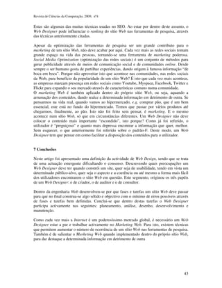 Revista de Ciências da Computação, 2009, nº4 
Estas são algumas das muitas técnicas usadas no SEO. Ao estar por dentro deste assunto, o 
Web Designer pode influenciar o ranking do sítio Web nas ferramentas de pesquisa, através 
das técnicas anteriormente citadas. 
Apesar da optimização das ferramentas de pesquisa ser um grande contributo para o 
marketing de um sítio Web, não deve acabar por aqui. Cada vez mais as redes sociais tomam 
grande espaço na vida das pessoas, tornando-se uma ferramenta de marketing poderosa. 
Social Media Optimization (optimização das redes sociais) é um conjunto de métodos para 
gerar publicidade através de meios de comunicação social e de comunidades online. Desde 
sempre o ser humano gosta de partilhar experiências, dando origem à famosa informação “de 
boca em boca”. Porque não aproveitar isto que acontece nas comunidades, nas redes sociais 
da Web, para benefício da popularidade de um sítio Web? É isto que cada vez mais acontece, 
as empresas marcam presença em redes sociais como Youtube, Myspace, Facebook, Twitter e 
Flickr para expandir o seu mercado através de características comuns numa comunidade. 
O marketing Web é também aplicado dentro do próprio sítio Web, ou seja, aquando a 
arrumação dos conteúdos, dando realce a determinada informação em detrimento de outra. Se 
pensarmos na vida real, quando vamos ao hipermercado, e.g. comprar pão, que é um bem 
essencial, este está no fundo do hipermercado. Temos que passar por vários produtos até 
chegarmos, finalmente, ao pão. Isto não foi feito sem pensar, é marketing. E o mesmo 
acontece num sítio Web, só que em circunstâncias diferentes. Um Web Designer não deve 
colocar o conteúdo mais importante “escondido”, isto porque? Como já foi referido, o 
utilizador é “preguiçoso” e quanto mais depressa encontrar a informação que quer, melhor. 
Sem esquecer, o que anteriormente foi referido sobre o padrão-F. Deste modo, um Web 
Designer tem que pensar em como facilitar a disposição dos conteúdos para o utilizador. 
43 
7 Conclusões 
Neste artigo foi apresentado uma definição da actividade de Web Design, sendo que se trata 
de uma actuação emergente dificultando o consenso. Descrevendo quais preocupações um 
Web Designer deve ter quando constrói um site, quer seja de usabilidade, tendo em vista um 
determinado público-alvo, quer seja o aspecto e a coerência ou até mesmo a forma mais fácil 
dos utilizadores encontrarem o sítio Web em questão. Este segmento, originou os três papéis 
de um Web Designer: o de criador, o de auditor e o de consultor. 
Dentro da engenharia Web desenvolveu-se por que fases e tarefas um sítio Web deve passar 
para que no final construa-se algo sólido e objectivo com o mínimo de erros possíveis através 
de fases e tarefas bem definidas. Conclui-se que dentro destas tarefas o Web Designer 
participa activamente nas seguintes: planeamento, análise, desenho, desenvolvimento e 
manutenção. 
Como cada vez mais a Internet é um poderosíssimo mercado global, é necessário um Web 
Designer estar a par e trabalhar activamente no Marketing Web. Para isto, existem técnicas 
que permitem aumentar o número de ocorrência de um sítio Web nas ferramentas de pesquisa. 
Também é de salientar o Marketing Web quando implementado dentro do próprio sítio Web, 
para dar destaque a determinada informação em detrimento de outra 
 