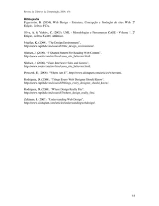 Revista de Ciências da Computação, 2009, nº4 
Bibliografia 
Figueiredo, B. (2004), Web Design - Estrutura, Concepção e Produção de sites Web. 2ª 
Edição. Lisboa: FCA. 
Silva, A. & Videiro, C. (2005). UML - Metodologias e Ferramentas CASE - Volume 1. 2ª 
Edição. Lisboa: Centro Atlântico. 
44 
Mueller, K. (2008). “The Design Environment”, 
http://www.wpdfd.com/issues/87/the_design_environment/. 
Nielsen, J. (2006). “F-Shaped Pattern For Reading Web Content”, 
http://www.useit.com/alertbox/cross_site_behavior.html. 
Nielsen, J. (2006). “Users Interleave Sites and Genres”, 
http://www.useit.com/alertbox/cross_site_behavior.html. 
Powazek, D. (2006). “Where Am I?”, http://www.alistapart.com/articles/whereami. 
Rodriguez, D. (2008), “Things Every Web Designer Should Know“, 
http://www.wpdfd.com/issues/85/things_every_designer_should_know/. 
Rodriguez, D. (2008). “Where Design Really Fits”. 
http://www.wpdfd.com/issues/87/where_design_really_fits/. 
Zeldman, J. (2007). “Understanding Web Design”, 
http://www.alistapart.com/articles/understandingwebdesign/. 
 