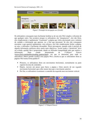 Revista de Ciências da Computação, 2009, nº4 
34 
Figura 1: Exemplo de navegação user-friendly 
Os utilizadores conseguem mais facilmente lembrar-se de um sítio Web simples e eficiente do 
que qualquer outro. Isto acontece porque os utilizadores são “preguiçosos”, eles não lêem, 
eles simplesmente e rapidamente “examinam” a página que vêem, procurando sem o mínimo 
de cuidado a informação que querem, ou a foto que procuram. Se eles não conseguem 
encontrar o que querem rapidamente, sem esforços, eles irão simplesmente fechar a página, 
ou seja, o utilizador é facilmente dissuadido. Neste pressuposto, quando estão à procura de 
alguma informação, preferem sítios muito mais objectivos. Assim sendo a “pirotecnia” deve 
ser evitada, quando não é propositada, dando ao utilizador tranquilidade para que analise a 
informação. Num estudo denominado de F-Shaped Pattern 
(www.useit.com/alertbox/reading_pattern.html), em que se determina para onde os 
utilizadores olhem quando acedem uma página Web, conclui-se que os utilizadores lêem as 
páginas Web numa forma padrão F: 
• Primeiro, os utilizadores lêem em movimentos horizontais, normalmente na parte 
superior da área de conteúdos; 
• Depois, movem um pouco para baixo a página e lêem através de um segundo 
movimento horizontal, que cobre menor área que o movimento anterior; 
• Por fim, os utilizadores examinam o conteúdo da esquerda num movimento vertical. 
Figura 2 - F-Shaped Pattern 
 
