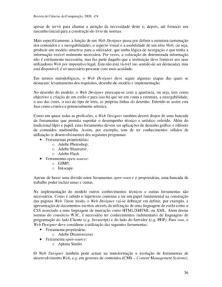 Revista de Ciências da Computação, 2009, nº4 
apesar de servir para chamar a atenção da necessidade deste e, depois, até fornecer um 
rascunho inicial para a construção do livro de normas. 
Mais especificamente, a função de um Web Designer passa por definir a estrutura (arrumação 
dos conteúdos e a navegabilidade), o aspecto visual e a usabilidade de um sítio Web, ou seja, 
produzir um modelo atractivo para o utilizador, que tenha lógica de navegação e que tenha a 
informação visível realmente necessária. Por vezes, a colocação de determinada informação 
não é estritamente necessária, mas faz parte daquilo que a instituição deve fornecer aos seus 
utilizadores Web por imperativo legal. Esta não está visível (no sentido de ser destacada), mas 
está disponível; é só necessário procurar com mais acuidade. 
Em termos metodológicos, o Web Designer deve seguir algumas etapas das quais se 
destacam: levantamento dos requisitos, desenho do modelo e implementação. 
No desenho do modelo, o Web Designer preocupa-se com a aparência, ou seja, tem como 
objectivo a criação de um estilo e para isso há que ter em conta a estrutura, a navegabilidade, 
o uso das cores, o uso do tipo de letra, as próprias linhas do desenho. Entende-se assim esta 
fase como criativa e potencialmente artística. 
Como em quase todas as profissões, o Web Designer também deverá dispor de uma bancada 
de ferramentas que permita suportar o desempenho técnico e artístico referido. Além do 
tradicional lápis e papel, estas ferramentas devem ser aplicações de desenho gráfico e editores 
de conteúdos multimédia. Assim, por exemplo, tem de ter conhecimentos sólidos de 
utilização (e desenvolvimento) dos seguintes programas: 
36 
• Ferramentas proprietárias: 
o Adobe Photoshop; 
o Adobe Illustrator; 
o Adobe Flash. 
• Ferramentas open-source: 
o GIMP; 
o Inkscape. 
Apesar de haver uma divisão entre ferramentas open-source e proprietárias, uma bancada de 
trabalho poder incluir umas e outras. 
Na implementação do modelo outros conhecimentos técnicos e outras ferramentas são 
necessários. Como é sabido o hipertexto continua a ter um papel fundamental na construção 
das páginas Web. Deste modo, o Web Designer vai-se debruçar em definir, por exemplo, a 
apresentação de documentos escritos através da utilização de uma linguagem de estilo como o 
CSS associado a uma linguagem de marcação como HTML/XHTML ou XML. Além destas 
normas do consórcio W3C, é necessário ter conhecimentos rudimentares de linguagens de 
programação do lado Cliente (e.g. Javascript) e do lado do Servidor (e.g. PHP). Para isso, o 
Web Designer deve considerar a utilização das seguintes ferramentas: 
• Ferramenta proprietária: 
o Adobe Dreamweaver. 
• Ferramenta open-source: 
o Aptana Studio. 
O Web Designer também pode actuar na transformação e evolução de ferramentas de 
desenvolvimento Web, e.g. em gestores de conteúdos (CMS – Content Management Systems). 
 
