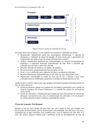 Revista de Ciências da Computação, 2009, nº4 
38 
Figura 3: Fases e tarefas da construção de um site 
Tal como observado na figura 3, as três grandes fases podem-se subdividir em tarefas: 
• Planeamento: identificação geral das necessidades, identificação e selecção de 
alternativas e definição do plano de trabalho. É nesta tarefa que o questionário de 
compreensão nos ajuda a fazer um estudo da forma mais correcta. 
• Análise: identificação detalhada das funcionalidades do sistema (levantamento de 
requisitos), a respectiva descrição (especificação do sítio Web) e assimilar que 
conteúdo será colocado e onde será colocado. 
• Desenho: desenho de interfaces, de tabelas, de módulos. 
• Desenvolvimento: programação das diversas partes do site. 
• Teste: o site é verificado com o objectivo de obter a aceitação do utilizador. 
• Domínio/Alojamento: disponibilização do sítio Web aos seus utilizadores finais. 
• Manutenção: corresponde ao tempo de vida útil do site e durante o qual serão 
realizadas todas as modificações posteriores à entrada em funcionamento do site. 
Ainda existem as tarefas transversais, que agrupam actividades repetidas sistematicamente ao 
logo de todo o processo: 
• Gestão do Projecto: agrupa um conjunto de actividades relacionadas com a gestão de 
recursos humanos, de recursos financeiros e o controlo dos prazos de execução de 
várias tarefas. 
• Gestão de Alterações: é fundamental que estejam previstos mecanismos de controlo de 
alterações num processo em curso. A monitorização das alterações e do seu impacto 
no sistema permite avaliar e controlar a qualidade do mesmo. 
5 Fases de Actuação: Web Designer 
Quando se tem um fraco design não quer dizer que este é pobre ou feio, por exemplo, um 
design pode ser muito bonito, mas ser horrível para a sua finalidade. Isto tudo tem a ver com a 
mensagem que se quer transmitir, com o público-alvo, com os objectivos do sítio Web. E é 
nisto que muitos projectos falham pois o problema reside na incompreensão da fase de 
 