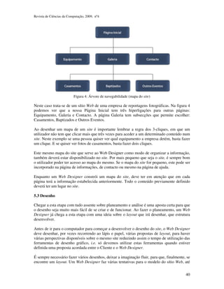 Revista de Ciências da Computação, 2009, nº4 
40 
Figura 4: Árvore de navegabilidade (mapa do site) 
Neste caso trata-se de um sítio Web de uma empresa de reportagens fotográficas. Na figura 4 
podemos ver que a nossa Página Inicial tem três hiperligações para outras páginas: 
Equipamento, Galeria e Contacto. A página Galeria tem subsecções que permite escolher: 
Casamentos, Baptizados e Outros Eventos. 
Ao desenhar um mapa de um site é importante lembrar a regra dos 3-cliques, em que um 
utilizador não tem que clicar mais que três vezes para aceder a um determinado conteúdo num 
site. Neste exemplo se uma pessoa quiser ver qual equipamento a empresa detém, basta fazer 
um clique. E se quiser ver fotos de casamentos, basta fazer dois cliques. 
Este mesmo mapa do site que serve ao Web Designer como modo de organizar a informação, 
também deverá estar disponibilizado no site. Por mais pequeno que seja o site, é sempre bom 
o utilizador poder ter acesso ao mapa do mesmo. Se o mapa do site for pequeno, este pode ser 
incorporado na página de informações, de contacto ou mesmo na página de ajuda. 
Enquanto um Web Designer constrói um mapa do site, deve ter em atenção que em cada 
página terá a informação estabelecida anteriormente. Todo o conteúdo previamente definido 
deverá ter um lugar no site. 
5.3 Desenho 
Chegar a esta etapa com tudo assente sobre planeamento e análise é uma aposta certa para que 
o desenho seja muito mais fácil de se criar e de funcionar. Ao fazer o planeamento, um Web 
Designer já chega a esta etapa com uma ideia sobre o layout que irá desenhar, que estrutura 
desenvolver. 
Antes de ir para o computador para começar a desenvolver o desenho do site, o Web Designer 
deve desenhar, por vezes recorrendo ao lápis e papel, várias propostas de layout, para haver 
várias perspectivas disponíveis sobre o mesmo site reduzindo assim o tempo de utilização das 
ferramentas de desenho gráfico, i.e. só devemos utilizar estas ferramentas quando estiver 
definida uma proposta acordada entre o Cliente e o Web Designer. 
É sempre necessário fazer vários desenhos, deixar a imaginação fluir, para que, finalmente, se 
encontre um layout. Um Web Designer faz várias tentativas para o modelo do sítio Web, até 
 