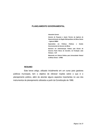 PLANEJAMENTO GOVERNAMENTAL



                                          Alexandre Canuto

                                          Gerente de Pesquisa e Apoio Técnico da Agência de
                                          Desenvolvimento da Região Metropolitana de Minas Gerais
                                          – Agência RMBH

                                          Especialista     em   Políticas   Públicas   e   Gestão
                                          Governamental do Governo de Minas

                                          Bacharel em Administração Pública pela Escola de
                                          Governo Paulo Neves de Carvalho, da Fundação João
                                          Pinheiro – FJP

                                          Mestrando em Ciência Política pela Universidade Federal
                                          de Minas Gerais – UFMG




             RESUMO

             Este breve artigo, utilizado inicialmente em um curso para gestores
públicos municipais, tem o objetivo de oferecer noções sobre o que é o
planejamento público, além de abordar alguns aspectos importantes no uso dos
instrumentos de planejamento utilizados a partir da Constituição de 1988.




                                                                                   Página 1 de 25
 