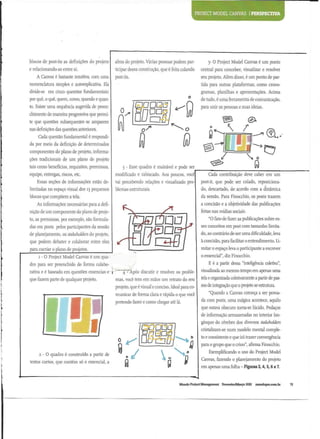 PROJECT MODEL CANVAS I PER
blocos de post-its as defmicoes do projeto
e relacionando-as entre si.
A Canvas e bastante intuitiva, com uma
nomenclature simples e autoexplicativa. Ela
divide-se em cinco questoes fundamentals:
por que, o que, quern, como, quando e quan-
ta. Existe uma sequencia sugerida de preen-
chimento de maneira progressiva que permi-
te que questoes subsequentesse amparem
nas definicoes das questSes anteriores.
Cada questao fundamental e respondi-
da por meio da definicao de determinados
componentes do piano de projeto, informa-
coes tradicionais de um piano de projeto
tais como beneficios, requisites, premissas,
equipe, entregas, riscos, etc.
Essas secoes de informacoes estao de-
limitadas no espaco visual dos 13 pequenos
blocos que compoem a tela.
As informacoes necessarias para a defi-
nicao de um componente do piano de proje-
to, as premissas, por exemplo, sao formula-
das em posts pelos participantes da sessao
de planejamento, os stakeholders do projeto,
que podem debater e colaborar entre eles
para cocriar 0 piano de projetos.
1 - 0 Project Model Canvas e um qua-
dra para ser preenchido de forma colabo-
rativa e e baseado em questoes esscncias e
que fazem parte de qualquer projeto.
alma do projeto. Varias pessoas podem par-
ticipar dessa construcao, que e feita colando
post-its.
W u
o
0
3 - Esse quadra e maleavel e pode ser
modificado e rabiscado. Aos poucos, voce
vai percebendo relacoes e visualizado pro-
blemas estruturais.
I ^"Apos discutir e resolver os proble-
mas, voce tern em maos um retrato do seu
projeto, que e visual e conciso. Ideal para co-
municar de forma clara e rapida 0 que voce
pretende fazer e como chegar ate la.
2 - 0 quadra e construido a partir de
textos curtos, que contem so 0 essencial, a
Uu u
a
0
5- O Project Model Canvas e um ponto
central para conceber, visualizar e resolver
seu projeto. Alem disso, e um ponto de par-
tida para outras plataformas, como crono-
gramas, planilhas e apresentacoes. Acima
de tudo, e uma ferramenta de comunica^ao,
para unir as pessoas e suas ideias.
© •
0
 /
^ >
/
Q
Cada contribuicao deve caber em um
post-it, que pode ser colado, reposiciona-
do, descartado, de acordo com a dinamica
da sessao. Para Finocchio, os posts trazem
a concisao e a objetividade das publicacoes
feitas nas midias sociais.
"0 fato de fazer as publicacoes sobre es-
ses conceitos em post com tamanho limita-
do, ao contrario de ser uma dificuldade, leva
a concisao, para facilitar 0 entendimento. Li-
mitar 0 espaco leva 0 participante a escrever
0 essencial", diz Finocchio.
E e a partir dessa "inteligencia coletiva",
visualizada ao mesmo tempo em apenas uma
tela e organizada colerivamente a partir de pas-
sos de integracao que 0 projeto se estrutura.
"Quando a Canvas come^a a ser povoa-
da com posts, uma magica acontece, aquilo
que estava obscuro toma-se lucido. Pedacos
de informacao armazenadas no interior lon-
ginquo do cerebro dos diversos stakeholders
cristalizam-se num modelo mental comple-
te e consistente e que ira trazer convergencia
para 0 grupo que 0 criou", afirma Finocchio.
Exemplificando 0 uso do Project Model
Canvas, fazendo 0 planejamento do projeto
em apenas uma folha - Figuras 3,4,5,6 e 7.
Mundo Project Management Bevereiro/Marco 2013 mundopm.com.br
 