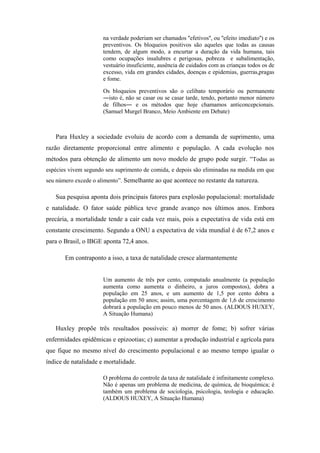 na verdade poderiam ser chamados ''efetivos'', ou ''efeito imediato'') e os
                      preventivos. Os bloqueios positivos são aqueles que todas as causas
                      tendem, de algum modo, a encurtar a duração da vida humana, tais
                      como ocupações insalubres e perigosas, pobreza e subalimentação,
                      vestuário insuficiente, ausência de cuidados com as crianças todos os de
                      excesso, vida em grandes cidades, doenças e epidemias, guerras,pragas
                      e fome.

                      Os bloqueios preventivos são o celibato temporário ou permanente
                      ―isto é, não se casar ou se casar tarde, tendo, portanto menor número
                      de filhos― e os métodos que hoje chamamos anticoncepcionais.
                      (Samuel Murgel Branco, Meio Ambiente em Debate)



   Para Huxley a sociedade evoluiu de acordo com a demanda de suprimento, uma
razão diretamente proporcional entre alimento e população. A cada evolução nos
métodos para obtenção de alimento um novo modelo de grupo pode surgir. “Todas as
espécies vivem segundo seu suprimento de comida, e depois são eliminadas na medida em que
seu número excede o alimento”. Semelhante ao que acontece no restante da natureza.

   Sua pesquisa aponta dois principais fatores para explosão populacional: mortalidade
e natalidade. O fator saúde pública teve grande avanço nos últimos anos. Embora
precária, a mortalidade tende a cair cada vez mais, pois a expectativa de vida está em
constante crescimento. Segundo a ONU a expectativa de vida mundial é de 67,2 anos e
para o Brasil, o IBGE aponta 72,4 anos.

       Em contraponto a isso, a taxa de natalidade cresce alarmantemente


                      Um aumento de três por cento, computado anualmente (a população
                      aumenta como aumenta o dinheiro, a juros compostos), dobra a
                      população em 25 anos, e um aumento de 1,5 por cento dobra a
                      população em 50 anos; assim, uma porcentagem de 1,6 de crescimento
                      dobrará a população em pouco menos de 50 anos. (ALDOUS HUXEY,
                      A Situação Humana)

   Huxley propõe três resultados possíveis: a) morrer de fome; b) sofrer várias
enfermidades epidêmicas e epizootias; c) aumentar a produção industrial e agrícola para
que fique no mesmo nível do crescimento populacional e ao mesmo tempo igualar o
índice de natalidade e mortalidade.

                      O problema do controle da taxa de natalidade é infinitamente complexo.
                      Não é apenas um problema de medicina, de química, de bioquímica; é
                      também um problema de sociologia, psicologia, teologia e educação.
                      (ALDOUS HUXEY, A Situação Humana)
 