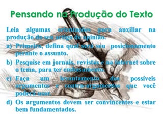 Pensando na Produção do Texto
Leia algumas orientações para auxiliar na
produção do seu artigo de opinião.
a) Primeiro, defina qual será seu posicionamento
perante o assunto.
b) Pesquise em jornais, revistas e na internet sobre
o tema, para ter embasamento.
c) Faça um levantamento dos possíveis
argumentos e contra-argumentos que você
poderá usar.
d) Os argumentos devem ser convincentes e estar
bem fundamentados.
 