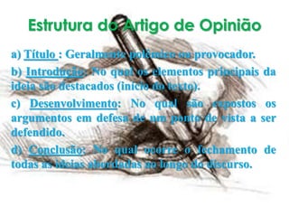 Estrutura do Artigo de Opinião
a) Título : Geralmente polêmico ou provocador.
b) Introdução: No qual os elementos principais da
ideia são destacados (início do texto).
c) Desenvolvimento: No qual são expostos os
argumentos em defesa de um ponto de vista a ser
defendido.
d) Conclusão: No qual ocorre o fechamento de
todas as ideias abordadas ao longo do discurso.
 