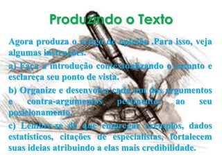 Produzindo o Texto
Agora produza o artigo de opinião .Para isso, veja
algumas instruções.
a) Faça a introdução contextualizando o assunto e
esclareça seu ponto de vista.
b) Organize e desenvolva cada um dos argumentos
e contra-argumentos pertinentes ao seu
posicionamento.
c) Lembre-se de que empregar exemplos, dados
estatísticos, citações de especialistas, fortalecem
suas ideias atribuindo a elas mais credibilidade.
 