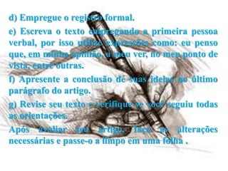 d) Empregue o registro formal.
e) Escreva o texto empregando a primeira pessoa
verbal, por isso utilize expressões como: eu penso
que, em minha opinião, a meu ver, no meu ponto de
vista, entre outras.
f) Apresente a conclusão de suas ideias no último
parágrafo do artigo.
g) Revise seu texto e verifique se você seguiu todas
as orientações.
Após avaliar seu artigo, faça as alterações
necessárias e passe-o a limpo em uma folha .
 