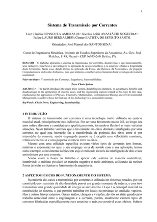 1

Sistema de Transmissão por Correntes
Luiz Claudio ESPINDULA AMORAS JR¹; Nicolas Leiria ANASTÁCIO NOGUEIRA²;
Felipe LAURO BERNARDES³; Clemer BATISTA DO ESPIRITO SANTO.
Orientador: José Manoel dos SANTOS SENA¹.
Curso de Engenharia Mecânica. Instituto de Estudos Superiores da Amazônia. Av. Gov. José
Malcher, 1148, Nazaré - CEP 66055-260. Belém, PA
RESUMO – O trabalho apresenta o sistema de transmissão por correntes, descrevendo o seu funcionamento,
seus vantagens, benefícios e desvantagens na aplicação de casos específicos e os aspectos voltados a Engenharia
desta ferramenta. Neste caso, dando ênfase na aplicação da Física, da Química, da Matemática, da projeção
Computacional e da Gestão Ambiental, para que tenhamos o melhor aproveitamento desta tecnologia de maneira
sustentável.
Palavras-chave: Transmissão por Correntes, Engenharia, Sustentabilidade.
Drive Chain System
ABSTRACT - The paper introduces the chain drive system, describing its operation, its advantages, benefits and
disadvantages in the application of specific cases, and the engineering aspects related to this tool. In this case,
emphasizing the application of Physics, Chemistry, Mathematics, Computational Desing and of Environmental
Management, in order to have the best use of this technology in a sustainable manner.
KeyWords: Chain Drive, Engineering, Sustainability.

1 INTRODUÇÃO
O sistema de transmissão por correntes é uma tecnologia muito utilizada no cenário
mundial atual, principalmente nas indústrias. Por ser uma ferramenta muito útil, ao longo dos
anos sofreu diversos e consideráveis aperfeiçoamentos, tornando-o flexível as mais variadas
situações. Neste trabalho veremos que o tal consiste em eixos dentados interligados por uma
corrente, no qual esta interação faz a transferência de potência dos eixos entre si por
intermédio da corrente, sendo empregada quando se é exigida uma velocidade constante,
relativamente baixa e uma pequena distância entre os eixos.
Mesmo com uma utilidade específica existem vários tipos de correntes (em formas,
matérias e espessura) no qual o seu emprego varia de acordo com a sua aplicação, temos
como exemplo o movimento da bicicleta cujo é realizado através da interligação de dois eixos
assimétricos por uma corrente.
Sendo assim a busca do trabalho é aplicar este sistema de maneira sustentável,
interferindo o mínimo possível de maneira negativa o meio ambiente, utilizando da melhor
forma de todas as técnicas e ferramentas da engenharia.
2 ASPECTOS FÍSICOS DO FUNCIONAMENTO DO SISTEMA
Na maioria dos casos a transmissão por correntes é utilizada em sistemas pesados, por ser
constituído por materiais de alta densidade possui um grande momento de inércia, e com isso
transmitem uma grande quantidade de energia no movimento. O aço é o principal material na
constituição do sistema, o que permite trabalhar em locais na presença de umidade, vapores,
óleo e outros fatores externos. Geram ruídos, choques e virações, devido ao atrito gerado pelo
trabalho rotacional entre a engrenagem e a corrente, porém, atualmente existem tipos de
correntes fabricadas especificamente para amenizar o máximo possível esses efeitos. Sofrem

 