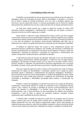10
CONSIDERAÇÕES FINAIS
O trabalho ora apresentado teve por escopo promover uma reflexão acerca do supervisor
pedagógico dentro das instituições de ensino sobre as dificuldades, os desafios e os avanços
que se refere à função do referido profissional. Teve em vista os múltiplos aspectos que
envolvem a área da supervisão escolar e a crescente preocupação com as formas de atuação
deste profissional, atualmente faz com que a supervisão deixa de ser função meramente técnica.
Ao final deste estudo percebi que o papel do supervisor assume no século XXI
dimensões políticas, pedagógicas e administrativas à medida que sua função é articular a
proposta da escola com toda a equipe que a compõe.
Neste sentido, o supervisor é peça fundamental no espaço escolar, pois busca integrar
os envolvidos no processo ensino-aprendizagem mantendo os demais segmentos que compõem
e administram relações interpessoais de maneira saudável, valorizando a formação do professor
e a sua, pois ele também é um professor, desenvolvendo habilidades para lidar com as
diferenças com o objetivo de ajudar efetivamente na construção de uma educação de qualidade.
O trabalho do supervisor dentro das escolas se torna indispensável quando este
profissional promove significativas mudanças, pois trabalha com formação e informação dos
docentes, principalmente, na construção de um espaço escolar dinâmico e reflexivo, sendo este
fundamental a superação de obstáculos, socialização de experiências e fortalecimento das
relações interpessoais, fundamental para a qualidade na educação.
A supervisão faz parte do processo da educação. Educação se faz com discernimento,
ousadia, pesquisa, determinação, trabalho participativo. O supervisor tem um papel político,
pedagógico e de liderança no espaço escolar, por isso, precisa ser inovador, ousado, criativo,
proativo, humilde, e, sobretudo, um profissional de educação comprometido com o seu grupo
de trabalho, eficiente e eficaz, pois não basta executar bem, o trabalho precisa trazer resultados.
Para que o papel do supervisor torne-se eficaz se faz necessário que ocupe no Sistema
Educacional um espaço de intermediação e articulação, atuando com a equipe de gestão,
auxiliando quanto à elaboração e implementação das propostas pedagógicas, facilitando o
desenvolvimento do processo ensino-aprendizagem e a melhoria da qualidade de ensino. Enfim
sua atuação deve estar voltada para promover a integração dos profissionais da educação
verificando as facilidades e dificuldades encontradas pelos mesmos e incentivando sua
formação.
Portanto, o supervisor pedagógico é responsável por atuar com o grupo de educadores,
coordenando e promovendo reflexão no sentido da construção de uma competência docente
coletiva, com o objetivo de alcançar a qualidade do processo ensino-aprendizagem. Dessa
forma, são inúmeras as dificuldades e os desafios nessa área, mas com pesquisa e
profissionalismo, com o desenvolvimento de uma metodologia de trabalho que possibilite
ressignificar a ação de todos os agentes da instituição, podem-se conseguir avanços
exponenciais para a qualidade do processo educativo.
A reflexão sobre o trabalho do supervisor escolar deve ser constante, pois ele precisa
pensar e propor junto com sua equipe escolar soluções para as dificuldades encontradas no
âmbito educacional. Por isso, seus objetivos educacionais sempre devem estar pautados na
melhoria do processo educativo, através de um trabalho cooperativo, onde as tarefas são dividas
a fim de somar esforços que diminuem o dispêndio de energias e multiplica o resultado final.
 