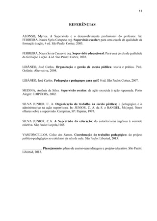 11
REFERÊNCIAS
ALONSO, Myrtes. A Supervisão e o desenvolvimento profissional do professor. In:
FERREIRA, Naura Syria Carapeto org. Supervisão escolar: para uma escola de qualidade da
formação à ação. 4 ed. São Paulo: Cortez, 2003.
FERREIRA, Naura Syria Carapeto org. Supervisão educacional: Para uma escola de qualidade
da formação à ação. 4 ed. São Paulo: Cortez, 2003.
LIBÂNEO, José Carlos. Organização e gestão da escola pública: teoria e prática. 7ªed.
Goiânia: Alternativa, 2004.
LIBÂNEO, José Carlos. Pedagogia e pedagogos para quê? 8 ed. São Paulo: Cortez, 2007.
MEDINA, Antônia da Silva. Supervisão escolar: da ação exercida à ação repensada. Porto
Alegre: EDIPUCRS, 2002.
SILVA JUNIOR, C. A. Organização do trabalho na escola pública; o pedagógico e o
administrativo na ação supervisora. In: JUNIOR, C. A. da S. e RANGEL, M.(orgs). Nove
olhares sobre a supervisão. Campinas, SP: Papirus, 1997.
SILVA JUNIOR, C.A. A Supervisão da educação: do autoritarismo ingênuo à vontade
coletiva. São Paulo: Loyola,1985.
VASCONCELLOS, Celso dos Santos. Coordenação do trabalho pedagógico: do projeto
político-pedagógico ao cotidiano da sala de aula. São Paulo: Libertad, 2013.
____________. Planejamento: plano de ensino-aprendizagem e projeto educativo. São Paulo:
Libertad, 2012.
 