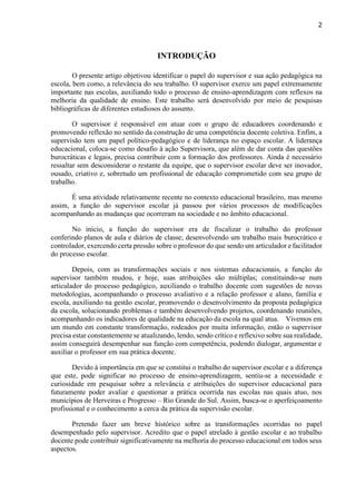 2
INTRODUÇÃO
O presente artigo objetivou identificar o papel do supervisor e sua ação pedagógica na
escola, bem como, a relevância do seu trabalho. O supervisor exerce um papel extremamente
importante nas escolas, auxiliando todo o processo de ensino-aprendizagem com reflexos na
melhoria da qualidade de ensino. Este trabalho será desenvolvido por meio de pesquisas
bibliográficas de diferentes estudiosos do assunto.
O supervisor é responsável em atuar com o grupo de educadores coordenando e
promovendo reflexão no sentido da construção de uma competência docente coletiva. Enfim, a
supervisão tem um papel político-pedagógico e de liderança no espaço escolar. A liderança
educacional, coloca-se como desafio à ação Supervisora, que além de dar conta das questões
burocráticas e legais, precisa contribuir com a formação dos professores. Ainda é necessário
ressaltar sem desconsiderar o restante da equipe, que o supervisor escolar deve ser inovador,
ousado, criativo e, sobretudo um profissional de educação comprometido com seu grupo de
trabalho.
É uma atividade relativamente recente no contexto educacional brasileiro, mas mesmo
assim, a função do supervisor escolar já passou por vários processos de modificações
acompanhando as mudanças que ocorreram na sociedade e no âmbito educacional.
No início, a função do supervisor era de fiscalizar o trabalho do professor
conferindo planos de aula e diários de classe; desenvolvendo um trabalho mais burocrático e
controlador, exercendo certa pressão sobre o professor do que sendo um articulador e facilitador
do processo escolar.
Depois, com as transformações sociais e nos sistemas educacionais, a função do
supervisor também mudou, e hoje, suas atribuições são múltiplas; constituindo-se num
articulador do processo pedagógico, auxiliando o trabalho docente com sugestões de novas
metodologias, acompanhando o processo avaliativo e a relação professor e aluno, família e
escola, auxiliando na gestão escolar, promovendo o desenvolvimento da proposta pedagógica
da escola, solucionando problemas e também desenvolvendo projetos, coordenando reuniões,
acompanhando os indicadores de qualidade na educação da escola na qual atua. Vivemos em
um mundo em constante transformação, rodeados por muita informação, então o supervisor
precisa estar constantemente se atualizando, lendo, sendo crítico e reflexivo sobre sua realidade,
assim conseguirá desempenhar sua função com competência, podendo dialogar, argumentar e
auxiliar o professor em sua prática docente.
Devido à importância em que se constitui o trabalho do supervisor escolar e a diferença
que este, pode significar no processo de ensino-aprendizagem, sentiu-se a necessidade e
curiosidade em pesquisar sobre a relevância e atribuições do supervisor educacional para
futuramente poder avaliar e questionar a prática ocorrida nas escolas nas quais atuo, nos
municípios de Herveiras e Progresso – Rio Grande do Sul. Assim, busca-se o aperfeiçoamento
profissional e o conhecimento a cerca da prática da supervisão escolar.
Pretendo fazer um breve histórico sobre as transformações ocorridas no papel
desempenhado pelo supervisor. Acredito que o papel atrelado à gestão escolar e ao trabalho
docente pode contribuir significativamente na melhoria do processo educacional em todos seus
aspectos.
 