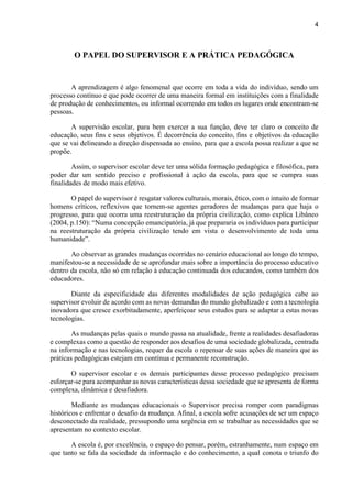4
O PAPEL DO SUPERVISOR E A PRÁTICA PEDAGÓGICA
A aprendizagem é algo fenomenal que ocorre em toda a vida do indivíduo, sendo um
processo contínuo e que pode ocorrer de uma maneira formal em instituições com a finalidade
de produção de conhecimentos, ou informal ocorrendo em todos os lugares onde encontram-se
pessoas.
A supervisão escolar, para bem exercer a sua função, deve ter claro o conceito de
educação, seus fins e seus objetivos. É decorrência do conceito, fins e objetivos da educação
que se vai delineando a direção dispensada ao ensino, para que a escola possa realizar a que se
propõe.
Assim, o supervisor escolar deve ter uma sólida formação pedagógica e filosófica, para
poder dar um sentido preciso e profissional à ação da escola, para que se cumpra suas
finalidades de modo mais efetivo.
O papel do supervisor é resgatar valores culturais, morais, ético, com o intuito de formar
homens críticos, reflexivos que tornem-se agentes geradores de mudanças para que haja o
progresso, para que ocorra uma reestruturação da própria civilização, como explica Libâneo
(2004, p.150): “Numa concepção emancipatória, já que prepararia os indivíduos para participar
na reestruturação da própria civilização tendo em vista o desenvolvimento de toda uma
humanidade”.
Ao observar as grandes mudanças ocorridas no cenário educacional ao longo do tempo,
manifestou-se a necessidade de se aprofundar mais sobre a importância do processo educativo
dentro da escola, não só em relação à educação continuada dos educandos, como também dos
educadores.
Diante da especificidade das diferentes modalidades de ação pedagógica cabe ao
supervisor evoluir de acordo com as novas demandas do mundo globalizado e com a tecnologia
inovadora que cresce exorbitadamente, aperfeiçoar seus estudos para se adaptar a estas novas
tecnologias.
As mudanças pelas quais o mundo passa na atualidade, frente a realidades desafiadoras
e complexas como a questão de responder aos desafios de uma sociedade globalizada, centrada
na informação e nas tecnologias, requer da escola o repensar de suas ações de maneira que as
práticas pedagógicas estejam em contínua e permanente reconstrução.
O supervisor escolar e os demais participantes desse processo pedagógico precisam
esforçar-se para acompanhar as novas características dessa sociedade que se apresenta de forma
complexa, dinâmica e desafiadora.
Mediante as mudanças educacionais o Supervisor precisa romper com paradigmas
históricos e enfrentar o desafio da mudança. Afinal, a escola sofre acusações de ser um espaço
desconectado da realidade, pressupondo uma urgência em se trabalhar as necessidades que se
apresentam no contexto escolar.
A escola é, por excelência, o espaço do pensar, porém, estranhamente, num espaço em
que tanto se fala da sociedade da informação e do conhecimento, a qual conota o triunfo do
 