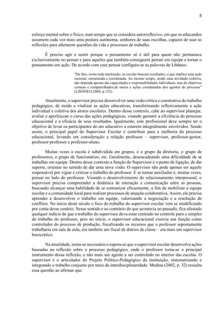 5
esforço mental sobre o físico, num tempo que se considera autorreflexivo, em que os educandos
assumem cada vez mais uma postura autônoma, senhores de suas escolhas, capazes de usar as
reflexões para alterarem questões da vida e processos de trabalho.
É preciso agir e sentir porque o pensamento só é útil para quem não permanece
exclusivamente no pensar e para aqueles que também conseguem pensar em equipe e tornar o
pensamento em ação. De acordo com esse pensar configura-se as palavras de Libâneo.
"De fato, como toda instituição, as escolas buscam resultados, o que implica uma ação
racional, estruturada e coordenada. Ao mesmo tempo, sendo uma atividade coletiva,
não depende apenas das capacidades e responsabilidades individuais, mas de objetivos
comuns e compartilhados,de meios e ações coordenadas dos agentes do processo”
(LIBÂNEO,2004, p.132).
Atualmente, o supervisor precisa desenvolver uma visão critica e construtiva do trabalho
pedagógico, de modo a vitalizar as ações educativas, transformando reflexivamente a ação
individual e coletiva dos atores escolares. Dentro desse contexto, cabe ao supervisor planejar,
avaliar e aperfeiçoar o curso das ações pedagógicas, visando garantir a eficiência do processo
educacional e a eficácia de seus resultados. Igualmente, este profissional deve sempre ter o
objetivo de levar os participantes do ato educativo a estarem integralmente envolvidos. Sendo
assim, o principal papel do Supervisor Escolar é contribuir para a melhoria do processo
educacional, levando em consideração a relação professor – supervisor, professor-gestor,
professor-professor e professor-aluno.
Muitas vezes a escola é subdividida em grupos, é o grupo da diretoria, o grupo de
professores, o grupo de funcionários, etc. Geralmente, desencadeando uma dificuldade de se
trabalhar em equipe. Dentro desse contexto a função do Supervisor é o ponto de ligação, de dar
suporte, orientar no sentido de dar uma nova visão. O supervisor não pode apenas ser aquele
responsável por vigiar e criticar o trabalho do professor. E se tornar auxiliador é, muitas vezes,
pensar no lado do professor. Visando o desenvolvimento do relacionamento interpessoal, o
supervisor precisa compreender a dinâmica de interação e comunicação entre as pessoas,
buscando alcançar uma habilidade de se comunicar eficazmente, a fim de mobilizar a equipe
escolar e a comunidade local para realizar processos de atuação colaborativa. Assim, ele precisa
aprender a desenvolver o trabalho em equipe, valorizando a negociação e a resolução de
conflitos. No início deste século o foco do trabalho do supervisor escolar vem se modificando
por conta desse cenário. Nesse sentido e ao contrário do que acontecia no passado, fica afastado
qualquer indício de que o trabalho do supervisor deva estar centrado no controle puro e simples
do trabalho do professor, pois no início, o supervisor educacional exercia sua função como
controlador do processo de produção, fiscalizando os recursos que o professor supostamente
trabalharia em sala de aula, era também um fiscal de diários de classe – era mais um supervisor
burocrático.
Na atualidade, torna-se necessário e espera-se que o supervisor escolar desenvolva ações
baseadas na reflexão sobre o processo pedagógico, onde o professor torna-se o principal
instrumento dessa reflexão, e não mais um agente a ser controlado no interior das escolas. O
supervisor é o articulador do Projeto Político-Pedagógico da instituição, sistematizando e
integrando o trabalho conjunto por meio da interdisciplinaridade. Medina (2002, p. 32) ressalta
essa questão ao afirmar que:
 