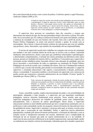7
deve estar dissociada da teoria e nem a teoria da prática. Conforme aponta a seguir Houssaye,
citado por Libâneo (2004, p.35).
A função do supervisor escolar está centrada na ação pedagógica, processos de ensino
e aprendizagem. O papel do supervisor escolar é muito importante, junto ao corpo
docente e discente e toda equipe técnica escolar; não apenas um solucionador de
problemas, mas também que o mesmo desenvolva projetos. Dessa forma, cabe ao
supervisor escolar analisar em ação conjunta com os professores, as contradições
existentes entre o fazer pedagógico e a proposta pedagógica.
O supervisor deve procurar ter consciência clara dos conceitos e crenças que
determinam sua maneira de agir, dos fins que pretendem atingir e dos meios a utilizar. Por outro
lado, faz-se necessário que ele conheça a natureza do homem com quem está lidando, conheça
a natureza da sociedade em que esse homem está inserido, bem com o perfil da escola, seu
Projeto Político Pedagógico: só assim será possível orientar e ajudar, de acordo com as
necessidades. Deve buscar o desenvolvimento contínuo de cada pessoa que com ele trabalha,
seja professor, aluno, funcionário, seja membro da comunidade sob sua responsabilidade.
O serviço de supervisão escolar deve trabalhar em conjunto com serviço de orientação
que também é um setor existente dentro da escola que se envolve com os alunos, realizando
mediações entre professores, alunos e pais para que, problemas relacionados à aprendizagem,
a determinados comportamentos, à inclusão dos alunos portadores de deficiência entre outras
pessoas, possam ser mediados de maneira efetiva e qualitativa. É necessário que a supervisão e
orientação escolar trabalhem juntas, buscando oferecer uma educação de qualidade; para isto
faz-se necessário o envolvimento de todos os segmentos na construção do Projeto Político
Pedagógico da escola de acordo com a realidade dos alunos. Para isto é fundamental conhecer
o contexto que a escola está inserida, para atender as necessidades dos educandos e o papel do
supervisor e orientador educacional é dar suporte e assessoramento à direção, professores,
alunos e comunidade. É necessário também o envolvimento da supervisão com o processo de
gestão escolar que caracteriza o elemento administrativo do seu trabalho. O termo “gestão” é
entendido por Alonso (2003, p. 176) como:
Todo o processo de organização e direção da escola, produto de uma equipe, que se
orienta por uma proposta com base no conhecimento da realidade, a partir do qual são
definidos os propósitos e previstos os meios necessários para a sua realização,
estabelecendo metas, definindo rumos e encaminhamentos necessários, sem,
entretanto, configurá-los dentro de esquemas rígidos de ação, permitindo alterações
sempre que necessário.
Assim, concebida a gestão, implica desconcentração de poder e cria possibilidades de
participação, adequadas a cada situação, e o supervisor, por sua importante contribuição
pedagógica, torna-se elemento fundamental nesse processo. Nesse sentido, para que o
supervisor pedagógico desenvolva um trabalho de qualidade carece estar comprometido,
principalmente, com o processo de ensino aprendizagem. Dessa forma, a supervisão
educacional constitui-se num trabalho profissional que tem o compromisso juntamente com os
professores e toda comunidade escolar, de assegurar o desenvolvimento do educando por meio
da qualidade do ensino. Supervisão é, portanto, o processo pelo qual, se orienta a escola como
um todo, para a consecução de suas finalidades. Enfim, o supervisor precisa administrar
planejamento, mediado pelo desenvolvimento profissional e a formação do educador e com as
relações sociais e interpessoais presentes nas escolas, administrar com a complexidade da
formação de um ser humano que pode ser sujeito transformador de si e da realidade. O
supervisor de uma escola deve diferenciar-se do modelo organizacional, cuja autoridade e poder
se estabelecem nas relações verticais de dominação, indicando quem deve mandar e quem deve
 