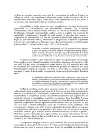 8
obedecer; ao contrário, na escola, o supervisor deve proporcionar um ambiente favorável ao
diálogo, nas relações com os professores, alunos, pais e com a gestão, pois o supervisor faz a
transposição da teoria para a prática escolar, reflete sobre o trabalho em sala de aula, estuda e
usa as teorias para fundamentar o fazer e o pensar dos docentes.
Na atualidade, a escola assume um papel essencialmente importante como espaço
generalizado de desenvolvimento das potencialidades humanas. Nas sociedades
contemporâneas, onde o desenvolvimento econômico e a viabilização de melhores condições
de vida para a população é uma realidade, é cada vez maior a exigência para o aumento da
escolaridade, principalmente a formação de nível superior. O supervisor deve assumir o
compromisso da transformação e da luta por condições de vida melhor, engajando-se num
projeto de conscientização critica, denunciando as desigualdades e injustiças e apontando
propostas para a superação dessas diferenças, através do questionamento e da problematização
destas questões. A esse respeito Silva Junior (1997, p. 96) acrescenta:
Se não cabe ao supervisor impor soluções, cabe – lhe, sem duvida, por ser brasileiro
e por ser um educador responsável, ajudar na construção da consciência histórica-
política necessária à luta contra a dominação. Isso implica uma posição de profunda
atenção aos fatos do cotidiano escolar e do cotidiano da sociedade que lhe assegure
condições de análise adequada do significado das ocorrências que vão acontecendo.
No entanto, educadores sejam professores ou supervisores, para avançar na construção
de um mundo e de uma educação adequada à necessidade da luta contra a dominação tem sido
uma tarefa delicada, árdua, que necessita de tempo, não tem sido fácil o caminho percorrido
por educadores para conseguir tal objetivo. Entende-se que fazer da supervisão uma ação
problematizadora, através da dialógica com todos os envolvidos na comunidade escolar
garantindo o espaço de participação, proporcionará a intervenção transformadora da prática
social.
[...] é importante lembrar que, antes de mais nada, a coordenação é exercida por um
educador, e como tal deve estar no combate a tudo aquilo que desumanizava a escola:
a reprodução da ideologia dominante, o autoritarismo, o conhecimento desvinculado
da realidade, a evasão, a lógica classificatória e excludente [...], a discriminação social
na e através da escola, etc.(VASCONCELOS, 2013, p.87).
Também é importante ressaltar que o supervisor escolar deva se colocar na função de
problematizador frente ao ofício do professor a fim de fazer com que este reflita constantemente
sobre sua ação na educação. Conviver com a diversidade é um dos desafios pelo qual passa a
escola moderna e, ao supervisor escolar, cabe trabalhar essa realidade com os professores no
sentido de explicitar as contradições e os conflitos consequentes dessa diversidade. A leitura
que se deve ter da escola hoje, é de uma escola singular, porém inserida numa pluralidade e, ao
supervisor, compete fazer com que o professor reflita sobre esse fato e aja de maneira tal, que
suas ações locais se reflitam globalmente. Ainda cabe ao supervisor escolar ter clareza e levar
os professores a refletirem sobre o fato de que o conhecimento é um dado relativo, ou seja, que
os procedimentos utilizados pelos professores não devem mais se apresentar de forma
linearizadas, uma vez que a produção deles se dá em um movimento de ensinar e aprender.
Além disso, também é necessário que o supervisor tenha uma atitude clara diante do processo
ensino-aprendizagem, diante da função social da escola e de todos os outros aspectos que
envolvem o fazer na e pela educação.
E é na proposta pedagógica da escola que o supervisor deve ver uma possibilidade de
reconstrução da mesma, propondo momentos de reflexão, confrontando a ação, principalmente
dos docentes, com o que se apresenta na proposta e desta, com a realidade social da escola. O
 