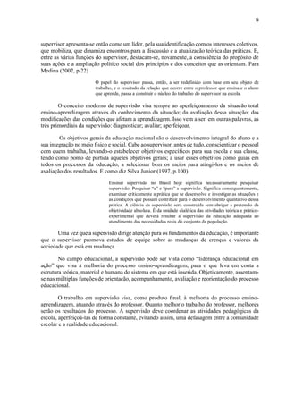 9
supervisor apresenta-se então como um líder, pela sua identificação com os interesses coletivos,
que mobiliza, que dinamiza encontros para a discussão e a atualização teórica das práticas. E,
entre as várias funções do supervisor, destacam-se, novamente, a consciência do propósito de
suas ações e a ampliação político social dos princípios e dos conceitos que as orientam. Para
Medina (2002, p.22)
O papel do supervisor passa, então, a ser redefinido com base em seu objeto de
trabalho, e o resultado da relação que ocorre entre o professor que ensina e o aluno
que aprende, passa a construir o núcleo do trabalho do supervisor na escola.
O conceito moderno de supervisão visa sempre ao aperfeiçoamento da situação total
ensino-aprendizagem através do conhecimento da situação; da avaliação dessa situação; das
modificações das condições que afetam a aprendizagem. Isso vem a ser, em outras palavras, as
três primordiais da supervisão: diagnosticar; avaliar; aperfeiçoar.
Os objetivos gerais da educação nacional são o desenvolvimento integral do aluno e a
sua integração no meio físico e social. Cabe ao supervisor, antes de tudo, conscientizar o pessoal
com quem trabalha, levando-o estabelecer objetivos específicos para sua escola e sua classe,
tendo como ponto de partida aqueles objetivos gerais; a usar esses objetivos como guias em
todos os processos da educação, a selecionar bem os meios para atingi-los e os meios de
avaliação dos resultados. E como diz Silva Junior (1997, p.100)
Ensinar supervisão no Brasil hoje significa necessariamente pesquisar
supervisão. Pesquisar “a” e “para” a supervisão. Significa consequentemente,
examinar criticamente a prática que se desenvolve e investigar as situações e
as condições que possam contribuir para o desenvolvimento qualitativo dessa
prática. A ciência da supervisão será construída sem abrigar a pretensão da
objetividade absoluta. É da unidade dialética das atividades teórica e prático-
experimental que deverá resultar a supervisão da educação adequada ao
atendimento das necessidades reais do conjunto da população.
Uma vez que a supervisão dirige atenção para os fundamentos da educação, é importante
que o supervisor promova estudos de equipe sobre as mudanças de crenças e valores da
sociedade que está em mudança.
No campo educacional, a supervisão pode ser vista como “liderança educacional em
ação” que visa à melhoria do processo ensino-aprendizagem, para o que leva em conta a
estrutura teórica, material e humana do sistema em que está inserida. Objetivamente, assentam-
se nas múltiplas funções de orientação, acompanhamento, avaliação e reorientação do processo
educacional.
O trabalho em supervisão visa, como produto final, à melhoria do processo ensino-
aprendizagem, atuando através do professor. Quanto melhor o trabalho do professor, melhores
serão os resultados do processo. A supervisão deve coordenar as atividades pedagógicas da
escola, aperfeiçoá-las de forma constante, evitando assim, uma defasagem entre a comunidade
escolar e a realidade educacional.
 