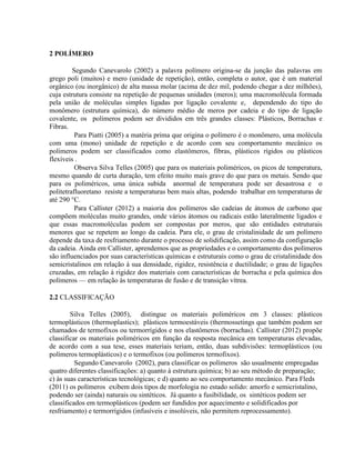 2 POLÍMERO
Segundo Canevarolo (2002) a palavra polímero origina-se da junção das palavras em
grego poli (muitos) e mero (unidade de repetição), então, completa o autor, que é um material
orgânico (ou inorgânico) de alta massa molar (acima de dez mil, podendo chegar a dez milhões),
cuja estrutura consiste na repetição de pequenas unidades (meros); uma macromolécula formada
pela união de moléculas simples ligadas por ligação covalente e, dependendo do tipo do
monômero (estrutura química), do número médio de meros por cadeia e do tipo de ligação
covalente, os polímeros podem ser divididos em três grandes classes: Plásticos, Borrachas e
Fibras.
Para Piatti (2005) a matéria prima que origina o polímero é o monômero, uma molécula
com uma (mono) unidade de repetição e de acordo com seu comportamento mecânico os
polímeros podem ser classificados como elastômeros, fibras, plásticos rígidos ou plásticos
flexíveis .
Observa Silva Telles (2005) que para os materiais poliméricos, os picos de temperatura,
mesmo quando de curta duração, tem efeito muito mais grave do que para os metais. Sendo que
para os poliméricos, uma única subida anormal de temperatura pode ser desastrosa e o
politetrafluoretano resiste a temperaturas bem mais altas, podendo trabalhar em temperaturas de
até 290 °C.
Para Callister (2012) a maioria dos polímeros são cadeias de átomos de carbono que
compõem moléculas muito grandes, onde vários átomos ou radicais estão lateralmente ligados e
que essas macromoléculas podem ser compostas por meros, que são entidades estruturais
menores que se repetem ao longo da cadeia. Para ele, o grau de cristalinidade de um polímero
depende da taxa de resfriamento durante o processo de solidificação, assim como da configuração
da cadeia. Ainda em Callister, aprendemos que as propriedades e o comportamento dos polímeros
são influenciados por suas características químicas e estruturais como o grau de cristalinidade dos
semicristalinos em relação à sua densidade, rigidez, resistência e ductilidade; o grau de ligações
cruzadas, em relação à rigidez dos materiais com características de borracha e pela química dos
polímeros — em relação às temperaturas de fusão e de transição vítrea.
2.2 CLASSIFICAÇÃO
Silva Telles (2005), distingue os materiais poliméricos em 3 classes: plásticos
termoplásticos (thermoplastics); plásticos termoestáveis (thermossetings que também podem ser
chamados de termofixos ou termorrígidos e nos elastômeros (borrachas). Callister (2012) propõe
classificar os materiais poliméricos em função da resposta mecânica em temperaturas elevadas,
de acordo com a sua tese, esses materiais teriam, então, duas subdivisões: termoplásticos (ou
polímeros termoplásticos) e o termofixos (ou polímeros termofixos).
Segundo Canevarolo (2002), para classificar os polímeros são usualmente empregadas
quatro diferentes classificações: a) quanto à estrutura química; b) ao seu método de preparação;
c) às suas características tecnológicas; e d) quanto ao seu comportamento mecânico. Para Fleds
(2011) os polímeros exibem dois tipos de morfologia no estado solido: amorfo e semicristalino,
podendo ser (ainda) naturais ou sintéticos. Já quanto a fusibilidade, os sintéticos podem ser
classificados em termoplásticos (podem ser fundidos por aquecimento e solidificados por
resfriamento) e termorrígidos (infusíveis e insolúveis, não permitem reprocessamento).
 