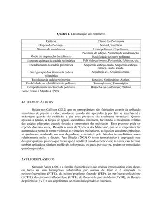 Quadro 1. Classificação dos Polímeros
Critério Classe dos Polímeros
Origem do Polímero Natural, Sintético
Número de monômeros Homopolímero, Copolímero
Modo de preparação do polímero
Polímero de adição, Polímero de condensação.
Modificação de outro polímero
Estrutura química da cadeia polimérica Poli hidrocarboneto, Poliamida, Poliéster, etc.
Encadeamento da cadeia polimérica Sequência cabeça-cauda. Sequência cabeça-
cabeça, cauda, cauda.
Configuração dos átomos da cadeia
polimérica
Sequência cis, Sequência trans.
Taticidade da cadeia polimérica Isotático, Sindiotático, Atático.
Fusibilidade ou solubilidade do polímero Termoplástico, Termorígido
Comportamento mecânico do polímero Borracha ou elastômero; Plástico
Fonte: Mano e Mendes (1999).
2.3 TERMOPLÁSTICOS
Relata-nos Callister (2012) que os termoplásticos são fabricados através da aplicação
simultânea de pressão e calor; amolecem quando são aquecidos (e por fim se liquefazem) e
endurecem quando são resfriados e que esses processos são totalmente reversíveis. Quando
aplicada a tensão, as forças de ligação secundárias diminuem, facilitando o movimento relativo
das cadeias adjacentes quando elevada a temperatura das moléculas. Esse processo pode ser
repetido diversas vezes,. Ressalta o autor de “Ciência dos Materiais”, que se a temperatura for
aumentada a ponto de tornar violentas as vibrações moleculares, as ligações covalentes principais
se quebraram resultando em uma degradação irreversível pelo fato dos termoplásticos serem
relativamente moles e dúcteis. Para Shigley (2005) O termo termoplástico é empregado para
designar qualquer plástico que flui ou que é moldável quando recebe calor; às vezes, esse termo é
também aplicado a plásticos moldáveis sob pressão, os quais, por sua vez, podem ser remoldados
quando aquecidos.
2.4 FLUOROPLÁSTICOS
Segundo Veiga (2003), a família fluoroplásticos são resinas termoplásticas com alguns
ou todos os seus hidrogênios substituídos por átomos de flúor e é composta do
politetrafluoretileno (PTFE), do etileno-propileno fluorado (FEP), do perfluoralcooloxitileno
(ECTFE), do etileno-tetrafluoretileno (ETFE), do fluoreto de polivinilideno (PVDF), do fluoreto
de polivinila (PVF) e dos copolímeros de etileno halogenados e fluorados.
 