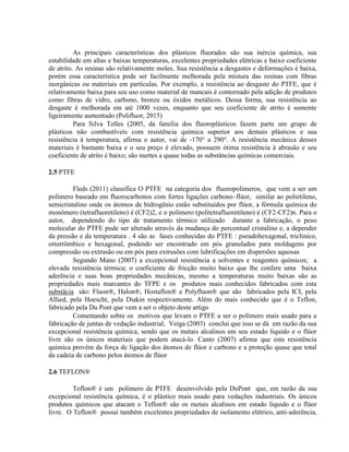As principais características dos plásticos fluorados são sua inércia química, sua
estabilidade em altas e baixas temperaturas, excelentes propriedades elétricas e baixo coeficiente
de atrito. As resinas são relativamente moles. Sua resistência a desgastes e deformações é baixa,
porém essa característica pode ser facilmente melhorada pela mistura das resinas com fibras
inorgânicas ou materiais em partículas. Por exemplo, a resistência ao desgaste do PTFE, que é
relativamente baixa para seu uso como material de mancais é contornado pela adição de produtos
como fibras de vidro, carbono, bronze ou óxidos metálicos. Dessa forma, sua resistência ao
desgaste é melhorada em até 1000 vezes, enquanto que seu coeficiente de atrito é somente
ligeiramente aumentado (Polifluor, 2015)
Para Silva Telles (2005, da família dos fluoroplásticos fazem parte um grupo de
plásticos não combustíveis com resistência química superior aos demais plásticos e sua
resistência à temperatura, afirma o autor, vai de -170° a 290°. A resistência mecânica desses
materiais é bastante baixa e o seu preço é elevado, possuem ótima resistência à abrasão e seu
coeficiente de atrito é baixo; são inertes a quase todas as substâncias químicas comerciais.
2.5 PTFE
Fleds (2011) classifica O PTFE na categoria dos fluoropolímeros, que vem a ser um
polímero baseado em fluorocarbonos com fortes ligações carbono–flúor, similar ao polietileno,
semicristalino onde os átomos de hidrogênio estão substituídos por flúor, a fórmula química do
monômero (tetrafluoretileno) é (CF2)2, e o polímero (politetrafluoretileno) é (CF2-CF2)n. Para o
autor, dependendo do tipo de tratamento térmico utilizado durante a fabricação, o peso
molecular do PTFE pode ser alterado através da mudança do percentual cristalino e, a depender
da pressão e da temperatura . 4 são as fases conhecidas do PTFE : pseudohexagonal, triclínico,
ortorrômbico e hexagonal, podendo ser encontrado em pós granulados para moldagens por
compressão ou extrusão ou em pós para extrusões com lubrificações em dispersões aquosas
Segundo Mano (2007) a excepcional resistência a solventes e reagentes químicos; a
elevada resistência térmica; o coeficiente de fricção muito baixo que lhe confere uma baixa
aderência e suas boas propriedades mecânicas, mesmo a temperaturas muito baixas são as
propriedades mais marcantes do TFPE e os produtos mais conhecidos fabricados com esta
substâcia são: Fluon®, Halon®, Hostaflon® e Polyfluon® que são fabricados pela ICI, pela
Allied, pela Hoescht, pela Diakin respectivamente. Além do mais conhecido que é o Teflon,
fabricado pela Du Pont que vem a ser o objeto deste artigo
Comentando sobre os motivos que levam o PTFE a ser o polímero mais usado para a
fabricação de juntas de vedação industrial, Veiga (2003) conclui que isso se dá em razão da sua
excepcional resistência química, sendo que os metais alcalinos em seu estado líquido e o flúor
livre são os únicos materiais que podem atacá-lo. Canto (2007) afirma que esta resistência
química provém da força de ligação dos átomos de flúor e carbono e a proteção quase que total
da cadeia de carbono pelos átomos de flúor
2.6 TEFLON®
Teflon® é um polímero de PTFE desenvolvido pela DuPont que, em razão da sua
excepcional resistência química, é o plástico mais usado para vedações industriais. Os únicos
produtos químicos que atacam o Teflon® são os metais alcalinos em estado líquido e o flúor
livre. O Teflon® possui também excelentes propriedades de isolamento elétrico, anti-aderência,
 