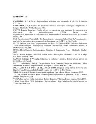 REFERÊNCIAS
CALLISTER, W.D. Ciência e Engenharia de Materiais: uma introdução, 8ª ed., Rio de Janeiro,
LTC, 2012.
CANEVAROLO Jr, S. Ciência dos polimeros: um testo básico para tecnólogos e engenheiros 2ª
Edição - São Paulo: Artliber Editora, 2002.
CANTO, Rodrigo Bresciani. Estudo teórico e experimental dos processos de compactação e
sinterização do politetrafluoretano (PTFE) Escola de
Engenharia de São Carlos da Universidade de São Paulo/École Normale Supérieure de Cachasn-
França, 2007.
CND Revestimentos Propriedades dos Revestimentos Industriais Teflon® da DuPont, disponível
em: http://www.cndrevestimentos.com.br/teflon, acesso em 25/04/15 às 16h37minh.
FLEDS, Wiliam Reis Dias Comportamento Mecânico Do Polímero PTFE Sujeito A Diferentes
Taxas De Deformação, Dissertação de Mestrado, Universidade Federal Fluminense, Niterói, 21
De Novembro De 2011.
MANO. Eloisa Biassoto; Polímeros como Materiais de Engenharia. 4ª ed. – São Paulo; Blucher,
2007
MANO. Eloisa Biassoto; MENDES. Luís Cláudio. Introdução a Polímeros. 2. ed. ver. e ampl.
São Paulo: Blucher, 1999.
PARKER, Catálogo de Vedações Industriais e Isolantes Térmicos, disponível em: acesso em
21/04/15 às 23h47minh.
PIATTI, Tânia Maria. Plásticos : Características, Usos, Produção E Impactos Ambientais / Tânia
Maria Piatti, Reinaldo Augusto Ferreira Rodrigues. - Maceió: EDUFAL, 2005.
POLIFLUOR IND. E COM. DE PLÁSTICOS LTDA. Pesquisa sobre Teflon disponível em:
http://www.polifluor.com.br/teflon.pdf acesso em 13/04/15 às 21h30minh.
SHIGLEY, Joseph E, Projeto de engenharia mecânica 7. ed. - Porto Alegre: Bookman, 2005.
TELLES, Pedro Cardoso da Silva Materiais para equipamentos de processo – 6ª ed. – Rio de
Janeiro: Interciência 2005.
VEIGA, José Carlos. Juntas Industriais. Edição do autor, 4º Edição, Rio de Janeiro, Abril, 2003.
3 M do Brasil, Fitas PTFE Aplicações, disponível em: http://solutions.3m.com.br/ acesso em
23/04/2015 às 00:27h.
 