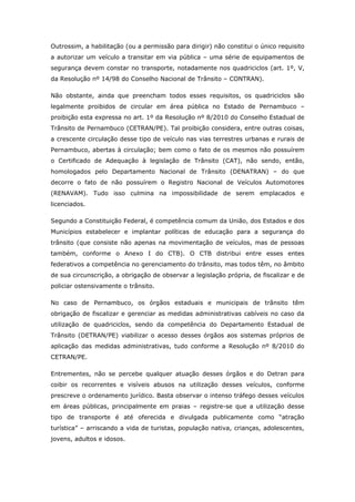Outrossim, a habilitação (ou a permissão para dirigir) não constitui o único requisito
a autorizar um veículo a transitar em via pública – uma série de equipamentos de
segurança devem constar no transporte, notadamente nos quadriciclos (art. 1º, V,
da Resolução nº 14/98 do Conselho Nacional de Trânsito – CONTRAN).

Não obstante, ainda que preencham todos esses requisitos, os quadriciclos são
legalmente proibidos de circular em área pública no Estado de Pernambuco –
proibição esta expressa no art. 1º da Resolução nº 8/2010 do Conselho Estadual de
Trânsito de Pernambuco (CETRAN/PE). Tal proibição considera, entre outras coisas,
a crescente circulação desse tipo de veículo nas vias terrestres urbanas e rurais de
Pernambuco, abertas à circulação; bem como o fato de os mesmos não possuírem
o Certificado de Adequação à legislação de Trânsito (CAT), não sendo, então,
homologados pelo Departamento Nacional de Trânsito (DENATRAN) – do que
decorre o fato de não possuírem o Registro Nacional de Veículos Automotores
(RENAVAM). Tudo isso culmina na impossibilidade de serem emplacados e
licenciados.

Segundo a Constituição Federal, é competência comum da União, dos Estados e dos
Municípios estabelecer e implantar políticas de educação para a segurança do
trânsito (que consiste não apenas na movimentação de veículos, mas de pessoas
também, conforme o Anexo I do CTB). O CTB distribui entre esses entes
federativos a competência no gerenciamento do trânsito, mas todos têm, no âmbito
de sua circunscrição, a obrigação de observar a legislação própria, de fiscalizar e de
policiar ostensivamente o trânsito.

No caso de Pernambuco, os órgãos estaduais e municipais de trânsito têm
obrigação de fiscalizar e gerenciar as medidas administrativas cabíveis no caso da
utilização de quadriciclos, sendo da competência do Departamento Estadual de
Trânsito (DETRAN/PE) viabilizar o acesso desses órgãos aos sistemas próprios de
aplicação das medidas administrativas, tudo conforme a Resolução nº 8/2010 do
CETRAN/PE.

Entrementes, não se percebe qualquer atuação desses órgãos e do Detran para
coibir os recorrentes e visíveis abusos na utilização desses veículos, conforme
prescreve o ordenamento jurídico. Basta observar o intenso tráfego desses veículos
em áreas públicas, principalmente em praias – registre-se que a utilização desse
tipo de transporte é até oferecida e divulgada publicamente como “atração
turística” – arriscando a vida de turistas, população nativa, crianças, adolescentes,
jovens, adultos e idosos.
 