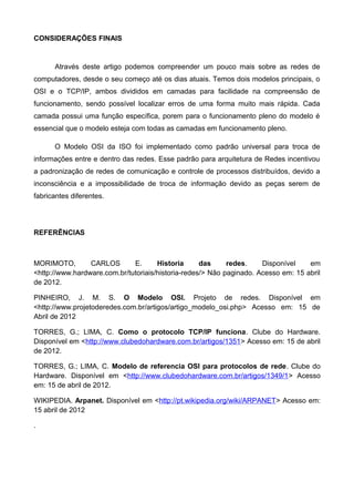 CONSIDERAÇÕES FINAIS
Através deste artigo podemos compreender um pouco mais sobre as redes de
computadores, desde o seu começo até os dias atuais. Temos dois modelos principais, o
OSI e o TCP/IP, ambos divididos em camadas para facilidade na compreensão de
funcionamento, sendo possível localizar erros de uma forma muito mais rápida. Cada
camada possui uma função específica, porem para o funcionamento pleno do modelo é
essencial que o modelo esteja com todas as camadas em funcionamento pleno.
O Modelo OSI da ISO foi implementado como padrão universal para troca de
informações entre e dentro das redes. Esse padrão para arquitetura de Redes incentivou
a padronização de redes de comunicação e controle de processos distribuídos, devido a
inconsciência e a impossibilidade de troca de informação devido as peças serem de
fabricantes diferentes.
REFERÊNCIAS
MORIMOTO, CARLOS E. Historia das redes. Disponível em
<http://www.hardware.com.br/tutoriais/historia-redes/> Não paginado. Acesso em: 15 abril
de 2012.
PINHEIRO, J. M. S. O Modelo OSI. Projeto de redes. Disponível em
<http://www.projetoderedes.com.br/artigos/artigo_modelo_osi.php> Acesso em: 15 de
Abril de 2012
TORRES, G.; LIMA, C. Como o protocolo TCP/IP funciona. Clube do Hardware.
Disponível em <http://www.clubedohardware.com.br/artigos/1351> Acesso em: 15 de abril
de 2012.
TORRES, G.; LIMA, C. Modelo de referencia OSI para protocolos de rede. Clube do
Hardware. Disponível em <http://www.clubedohardware.com.br/artigos/1349/1> Acesso
em: 15 de abril de 2012.
WIKIPEDIA. Arpanet. Disponível em <http://pt.wikipedia.org/wiki/ARPANET> Acesso em:
15 abril de 2012
.
 