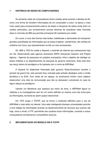 1 HISTÓRICO DE REDES DE COMPUTADORES
As primeiras redes de computadores foram criadas ainda durante a década de 60,
como uma forma de transferir informações de um computador a outro, na época o meio
mais usado para armazenamento externo de dados e transporte de dados ainda eram os
cartões perfurados, que armazenavam poucas dezenas de caracteres cada. Exemplo
disso é o formato da IBM que permitia armazenar 80 caracteres por cartão.
Em suma, é uma das formas mais lentas, trabalhosas e demoradas de transportar
grandes quantidades de informações que se possa imaginar. Literalmente, são cartões de
cartolina com furos, que representavam os bits um zero armazenado.
De 1669 a 1972 foi criada a Arpanet, o embrião da internet que conhecemos hoje
em dia. Desenvolvida pela agencia americana ARPA (Advanced researsh and Project
Agency – Agencia de pesquisas em projetos avançados), tinha o objetivo de interligar as
bases militares e os departamentos de pesquisa do governo americano. Esta rede teve
seu berço dentro do pentágono e foi batizada com o nome de ARPANet.
A Arpanet foi totalmente financiada pelo governo Norte-Americano durante o
período da guerra fria, este período ficou marcado pelo embate ideológico entre a União
Soviética e os EUA. Com medo de um ataque, os americanos tinham como objetivo
desenvolver uma rede de comunicação que não os deixassem vulneráveis no caso de
algum ataque ao pentágono.
Usando um Backbone que passava por baixo da terra, a ARPANet ligava os
militares e os investigadores sem ter um centro definido ou mesmo uma rota única para
as informações, tornando-se assim quase indestrutível.
Em 1974 surgiu o TCP/IP, que se tornou o protocolo definitivo para o uso da
ARPANet e mais tarde na internet. Uma rede interligando diversas universidades permitiu
o livre trafego de informações levando ao desenvolvimento de recursos que usamos até
hoje, como o email, o FTP, permitindo aos usuários trocar informações, conectar a outros
computadores remotamente e compartilhar arquivos.
2 IMPLEMENTAÇÃO DO MODELO OSI E TCP/IP
 