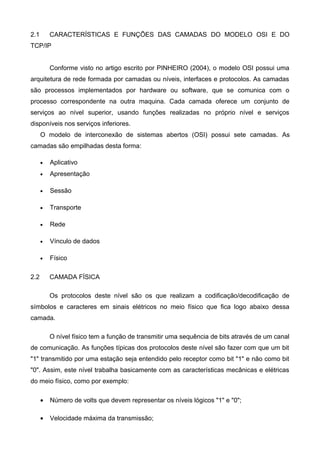 2.1 CARACTERÍSTICAS E FUNÇÕES DAS CAMADAS DO MODELO OSI E DO
TCP/IP
Conforme visto no artigo escrito por PINHEIRO (2004), o modelo OSI possui uma
arquitetura de rede formada por camadas ou níveis, interfaces e protocolos. As camadas
são processos implementados por hardware ou software, que se comunica com o
processo correspondente na outra maquina. Cada camada oferece um conjunto de
serviços ao nível superior, usando funções realizadas no próprio nível e serviços
disponíveis nos serviços inferiores.
O modelo de interconexão de sistemas abertos (OSI) possui sete camadas. As
camadas são empilhadas desta forma:
• Aplicativo
• Apresentação
• Sessão
• Transporte
• Rede
• Vínculo de dados
• Físico
2.2 CAMADA FÍSICA
Os protocolos deste nível são os que realizam a codificação/decodificação de
símbolos e caracteres em sinais elétricos no meio físico que fica logo abaixo dessa
camada.
O nível físico tem a função de transmitir uma sequência de bits através de um canal
de comunicação. As funções típicas dos protocolos deste nível são fazer com que um bit
"1" transmitido por uma estação seja entendido pelo receptor como bit "1" e não como bit
"0". Assim, este nível trabalha basicamente com as características mecânicas e elétricas
do meio físico, como por exemplo:
• Número de volts que devem representar os níveis lógicos "1" e "0";
• Velocidade máxima da transmissão;
 