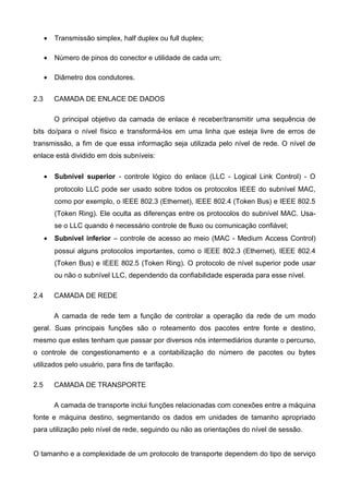 • Transmissão simplex, half duplex ou full duplex;
• Número de pinos do conector e utilidade de cada um;
• Diâmetro dos condutores.
2.3 CAMADA DE ENLACE DE DADOS
O principal objetivo da camada de enlace é receber/transmitir uma sequência de
bits do/para o nível físico e transformá-los em uma linha que esteja livre de erros de
transmissão, a fim de que essa informação seja utilizada pelo nível de rede. O nível de
enlace está dividido em dois subníveis:
• Subnível superior - controle lógico do enlace (LLC - Logical Link Control) - O
protocolo LLC pode ser usado sobre todos os protocolos IEEE do subnível MAC,
como por exemplo, o IEEE 802.3 (Ethernet), IEEE 802.4 (Token Bus) e IEEE 802.5
(Token Ring). Ele oculta as diferenças entre os protocolos do subnível MAC. Usa-
se o LLC quando é necessário controle de fluxo ou comunicação confiável;
• Subnível inferior – controle de acesso ao meio (MAC - Medium Access Control)
possui alguns protocolos importantes, como o IEEE 802.3 (Ethernet), IEEE 802.4
(Token Bus) e IEEE 802.5 (Token Ring). O protocolo de nível superior pode usar
ou não o subnível LLC, dependendo da confiabilidade esperada para esse nível.
2.4 CAMADA DE REDE
A camada de rede tem a função de controlar a operação da rede de um modo
geral. Suas principais funções são o roteamento dos pacotes entre fonte e destino,
mesmo que estes tenham que passar por diversos nós intermediários durante o percurso,
o controle de congestionamento e a contabilização do número de pacotes ou bytes
utilizados pelo usuário, para fins de tarifação.
2.5 CAMADA DE TRANSPORTE
A camada de transporte inclui funções relacionadas com conexões entre a máquina
fonte e máquina destino, segmentando os dados em unidades de tamanho apropriado
para utilização pelo nível de rede, seguindo ou não as orientações do nível de sessão.
O tamanho e a complexidade de um protocolo de transporte dependem do tipo de serviço
 