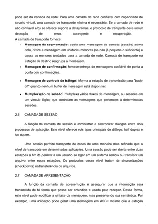 pode ser da camada de rede. Para uma camada de rede confiável com capacidade de
circuito virtual, uma camada de transporte mínima é necessária. Se a camada de rede é
não confiável e/ou só oferece suporte a datagramas, o protocolo de transporte deve incluir
detecção de erros abrangente e recuperação.
A camada de transporte fornece:
• Mensagem de segmentação: aceita uma mensagem da camada (sessão) acima
dela, divide a mensagem em unidades menores (se não já pequena o suficiente) e
passa as menores unidades para a camada de rede. Camada de transporte na
estação de destino reagrupa a mensagem.
• Mensagem de confirmação: fornece entrega de mensagens confiável de ponta a
ponta com confirmações.
• Mensagem de controle de tráfego: informa a estação de transmissão para "back-
off" quando nenhum buffer de mensagem está disponível.
• Multiplexação de sessão: multiplexa vários fluxos de mensagem, ou sessões em
um vínculo lógico que controlam as mensagens que pertencem a determinadas
sessões.
2.6 CAMADA DE SESSÃO
A função da camada de sessão é administrar e sincronizar diálogos entre dois
processos de aplicação. Este nível oferece dois tipos principais de diálogo: half duplex e
full duplex.
Uma sessão permite transporte de dados de uma maneira mais refinada que o
nível de transporte em determinadas aplicações. Uma sessão pode ser aberta entre duas
estações a fim de permitir a um usuário se logar em um sistema remoto ou transferir um
arquivo entre essas estações. Os protocolos desse nível tratam de sincronizações
(checkpoints) na transferência de arquivos.
2.7 CAMADA DE APRESENTAÇÃO
A função da camada de apresentação é assegurar que a informação seja
transmitida de tal forma que possa ser entendida e usada pelo receptor. Dessa forma,
este nível pode modificar a sintaxe da mensagem, mas preservando sua semântica. Por
exemplo, uma aplicação pode gerar uma mensagem em ASCII mesmo que a estação
 